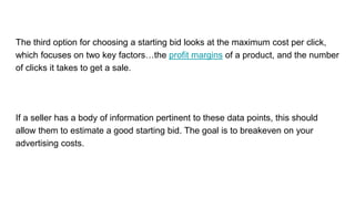 The third option for choosing a starting bid looks at the maximum cost per click,
which focuses on two key factors…the profit margins of a product, and the number
of clicks it takes to get a sale.
If a seller has a body of information pertinent to these data points, this should
allow them to estimate a good starting bid. The goal is to breakeven on your
advertising costs.
 