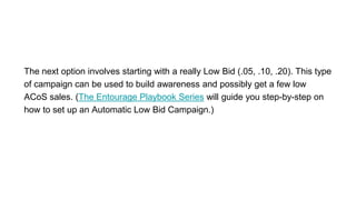 The next option involves starting with a really Low Bid (.05, .10, .20). This type
of campaign can be used to build awareness and possibly get a few low
ACoS sales. (The Entourage Playbook Series will guide you step-by-step on
how to set up an Automatic Low Bid Campaign.)
 