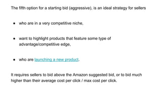 The fifth option for a starting bid (aggressive), is an ideal strategy for sellers
● who are in a very competitive niche,
● want to highlight products that feature some type of
advantage/competitive edge,
● who are launching a new product.
It requires sellers to bid above the Amazon suggested bid, or to bid much
higher than their average cost per click / max cost per click.
 