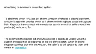 Advertising on Amazon is an auction system.
To determine which PPC ads get shown, Amazon leverages a bidding algorithm.
Amazon’s algorithm decides which ad it shows online shoppers based on keyword
bids. Keywords then connect to the customer search terms that sellers want their
product(s) to show up for.
The seller with the highest bid and who also has a quality ad usually wins the
auction and gets their ad displayed at the top of the search. When an online
shopper searches that term on Amazon, the seller’s ad will appear to them and
create an impression.
 