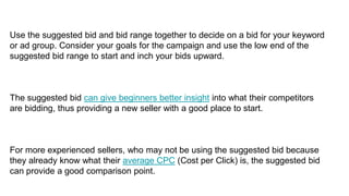 Use the suggested bid and bid range together to decide on a bid for your keyword
or ad group. Consider your goals for the campaign and use the low end of the
suggested bid range to start and inch your bids upward.
The suggested bid can give beginners better insight into what their competitors
are bidding, thus providing a new seller with a good place to start.
For more experienced sellers, who may not be using the suggested bid because
they already know what their average CPC (Cost per Click) is, the suggested bid
can provide a good comparison point.
 