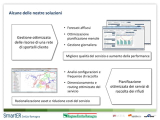 Alcune delle nostre soluzioni
• Forecast afflussi

Gestione ottimizzata
delle risorse di una rete
di sportelli cliente

• Ottimizzazione
pianificazione mensile
• Gestione giornaliera
Migliore qualità del servizio e aumento della performance

• Analisi configurazioni e
frequenze di raccolta
• Dimensionamento e
routing ottimizzato del
servizio

Razionalizzazione asset e riduzione costi del servizio

Pianificazione
ottimizzata dei servizi di
raccolta dei rifiuti

 
