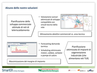 Alcune delle nostre soluzioni

Pianificazione dello
sviluppo commerciale
ottimale di reti di
teleriscaldamento

• Valutazione scenari
ottimizzati di sviluppo
compatibile con
vincoli tecnici della
rete
Allineamento obiettivi commerciali vs. area tecnica

• Forecasting domanda
termica
• Scheduling ottimizzato
motori, caldaie, serbatoi
e pompe di calore

Massimizzazione del margine di impianto

Pianificazione
ottimizzata di impianti di
cogenerazione
industriale (che
alimentano reti TLR)

 