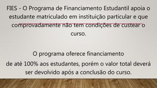 FIES - O Programa de Financiamento Estudantil apoia o
estudante matriculado em instituição particular e que
comprovadamente não tem condições de custear o
curso.
O programa oferece financiamento
de até 100% aos estudantes, porém o valor total deverá
ser devolvido após a conclusão do curso.
 