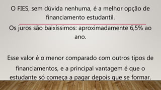 O FIES, sem dúvida nenhuma, é a melhor opção de
financiamento estudantil.
Os juros são baixíssimos: aproximadamente 6,5% ao
ano.
Esse valor é o menor comparado com outros tipos de
financiamentos, e a principal vantagem é que o
estudante só começa a pagar depois que se formar.
 