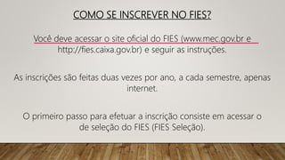 COMO SE INSCREVER NO FIES?
Você deve acessar o site oficial do FIES (www.mec.gov.br e
http://fies.caixa.gov.br) e seguir as instruções.
As inscrições são feitas duas vezes por ano, a cada semestre, apenas
internet.
O primeiro passo para efetuar a inscrição consiste em acessar o
de seleção do FIES (FIES Seleção).
 