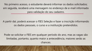 No primeiro acesso, o estudante deverá informar os dados solicitados;
em seguida, receberá uma mensagem no endereço de e-mail informado
para validação do seu cadastro.
A partir daí, poderá acessar o FIES Seleção e fazer a inscrição informando
os dados pessoais, o curso e a instituição pretendidos.
Pode-se solicitar o FIES em qualquer período do ano, mas as vagas são
limitadas, portanto, quanto maior a antecedência, maiores serão as
chances.
 