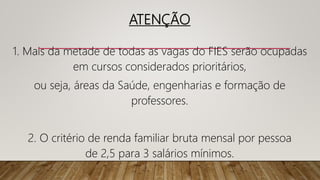 ATENÇÃO
1. Mais da metade de todas as vagas do FIES serão ocupadas
em cursos considerados prioritários,
ou seja, áreas da Saúde, engenharias e formação de
professores.
2. O critério de renda familiar bruta mensal por pessoa
de 2,5 para 3 salários mínimos.
 
