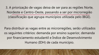3. A priorização de vagas deixa de ser para as regiões Norte,
Nordeste e Centro-Oeste, passando a ser por microrregião
(classificação que agrupa municípios utilizada pelo IBGE).
Para distribuir as vagas entre as microrregiões, serão utilizados
os seguintes critérios: demanda por ensino superior, demanda
por financiamento estudantil e Índice de Desenvolvimento
Humano (IDH) de cada município.
 