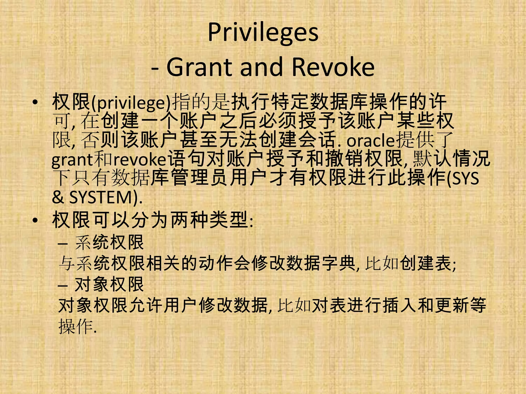 Privileges
        - Grant and Revoke
• 权限(privilege)指的是执行特定数据库操作的许
  可, 在创建一个账户之后必须授予该账户某些权
  限, 否则该账户甚至无法创建会话. oracle提供了
  grant和revoke语句对账户授予和撤销权限, 默认情况
  下只有数据库管理员用户才有权限进行此操作(SYS
  & SYSTEM).
• 权限可以分为两种类型:
 – 系统权限
 与系统权限相关的动作会修改数据字典, 比如创建表;
 – 对象权限
 对象权限允许用户修改数据, 比如对表进行插入和更新等
 操作.
 