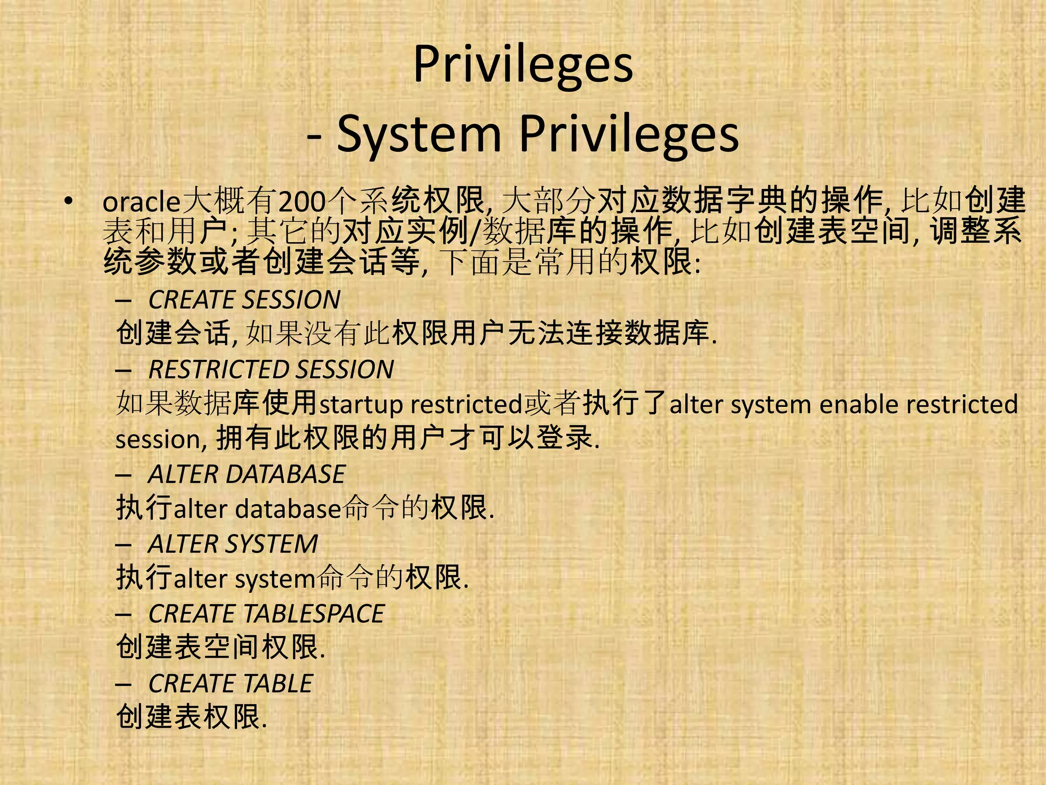 Privileges
              - System Privileges
• oracle大概有200个系统权限, 大部分对应数据字典的操作, 比如创建
  表和用户; 其它的对应实例/数据库的操作, 比如创建表空间, 调整系
  统参数或者创建会话等, 下面是常用的权限:
  – CREATE SESSION
  创建会话, 如果没有此权限用户无法连接数据库.
  – RESTRICTED SESSION
  如果数据库使用startup restricted或者执行了alter system enable restricted
  session, 拥有此权限的用户才可以登录.
  – ALTER DATABASE
  执行alter database命令的权限.
  – ALTER SYSTEM
  执行alter system命令的权限.
  – CREATE TABLESPACE
  创建表空间权限.
  – CREATE TABLE
  创建表权限.
 