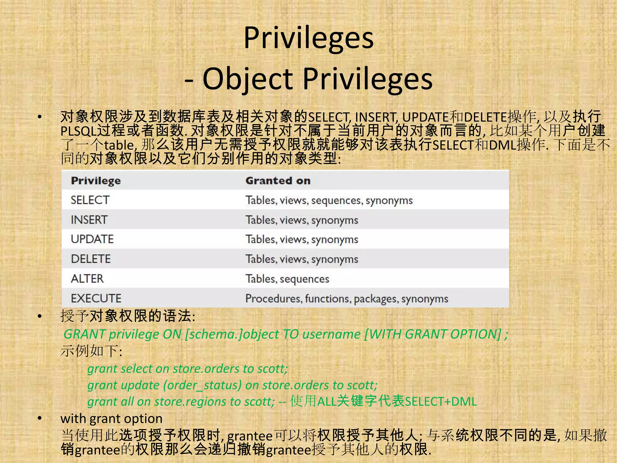 Privileges
                      - Object Privileges
•   对象权限涉及到数据库表及相关对象的SELECT, INSERT, UPDATE和DELETE操作, 以及执行
    PLSQL过程或者函数. 对象权限是针对不属于当前用户的对象而言的, 比如某个用户创建
    了一个table, 那么该用户无需授予权限就就能够对该表执行SELECT和DML操作. 下面是不
    同的对象权限以及它们分别作用的对象类型:




•   授予对象权限的语法:
    GRANT privilege ON [schema.]object TO username [WITH GRANT OPTION] ;
    示例如下:
        grant select on store.orders to scott;
        grant update (order_status) on store.orders to scott;
        grant all on store.regions to scott; -- 使用ALL关键字代表SELECT+DML
•   with grant option
    当使用此选项授予权限时, grantee可以将权限授予其他人; 与系统权限不同的是, 如果撤
    销grantee的权限那么会递归撤销grantee授予其他人的权限.
 