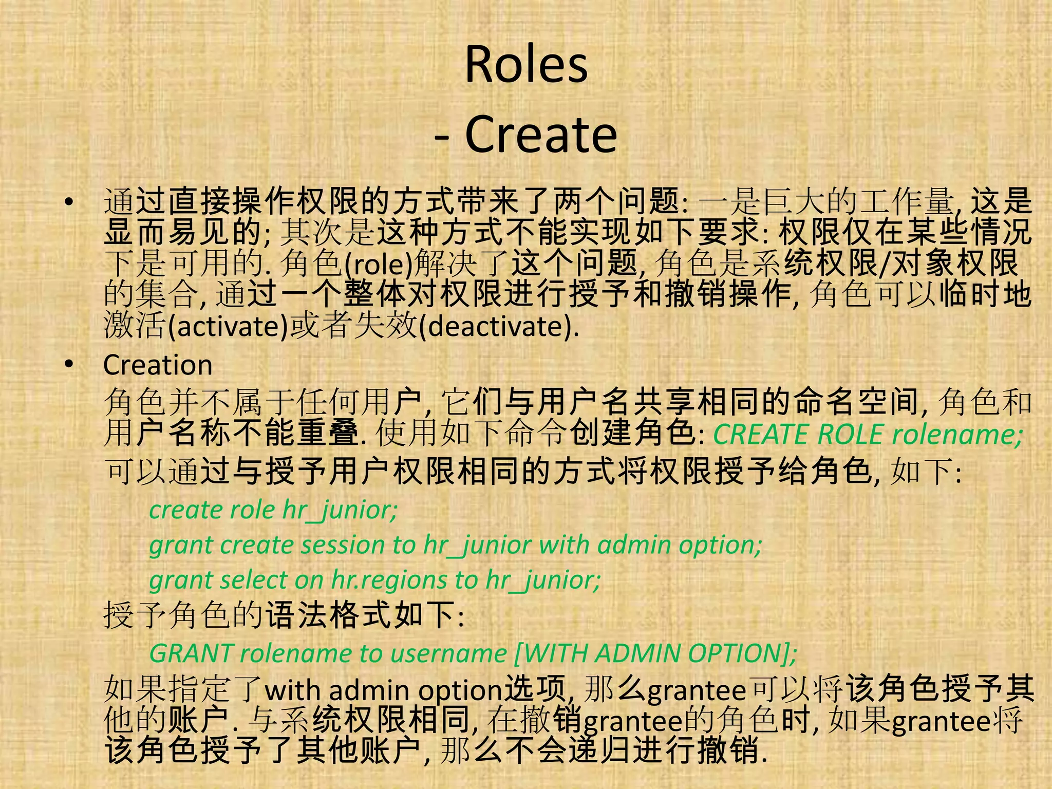 Roles
                           - Create
• 通过直接操作权限的方式带来了两个问题: 一是巨大的工作量, 这是
  显而易见的; 其次是这种方式不能实现如下要求: 权限仅在某些情况
  下是可用的. 角色(role)解决了这个问题, 角色是系统权限/对象权限
  的集合, 通过一个整体对权限进行授予和撤销操作, 角色可以临时地
  激活(activate)或者失效(deactivate).
• Creation
  角色并不属于任何用户, 它们与用户名共享相同的命名空间, 角色和
  用户名称不能重叠. 使用如下命令创建角色: CREATE ROLE rolename;
  可以通过与授予用户权限相同的方式将权限授予给角色, 如下:
   create role hr_junior;
   grant create session to hr_junior with admin option;
   grant select on hr.regions to hr_junior;
 授予角色的语法格式如下:
   GRANT rolename to username [WITH ADMIN OPTION];
 如果指定了with admin option选项, 那么grantee可以将该角色授予其
 他的账户. 与系统权限相同, 在撤销grantee的角色时, 如果grantee将
 该角色授予了其他账户, 那么不会递归进行撤销.
 
