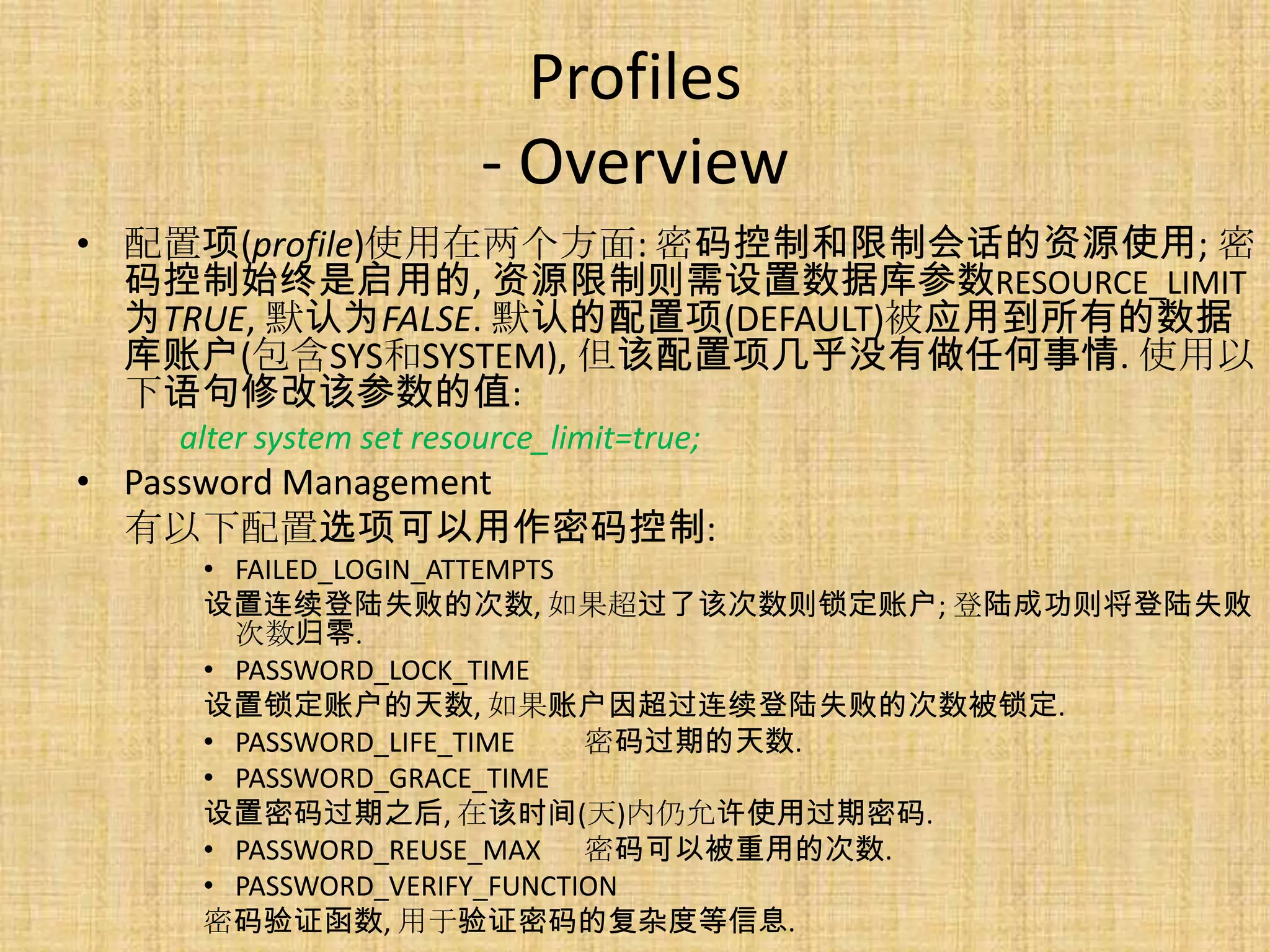 Profiles
                        - Overview
• 配置项(profile)使用在两个方面: 密码控制和限制会话的资源使用; 密
  码控制始终是启用的, 资源限制则需设置数据库参数RESOURCE_LIMIT
  为TRUE, 默认为FALSE. 默认的配置项(DEFAULT)被应用到所有的数据
  库账户(包含SYS和SYSTEM), 但该配置项几乎没有做任何事情. 使用以
  下语句修改该参数的值:
   alter system set resource_limit=true;
• Password Management
  有以下配置选项可以用作密码控制:
    • FAILED_LOGIN_ATTEMPTS
    设置连续登陆失败的次数, 如果超过了该次数则锁定账户; 登陆成功则将登陆失败
      次数归零.
    • PASSWORD_LOCK_TIME
    设置锁定账户的天数, 如果账户因超过连续登陆失败的次数被锁定.
    • PASSWORD_LIFE_TIME    密码过期的天数.
    • PASSWORD_GRACE_TIME
    设置密码过期之后, 在该时间(天)内仍允许使用过期密码.
    • PASSWORD_REUSE_MAX 密码可以被重用的次数.
    • PASSWORD_VERIFY_FUNCTION
    密码验证函数, 用于验证密码的复杂度等信息.
 