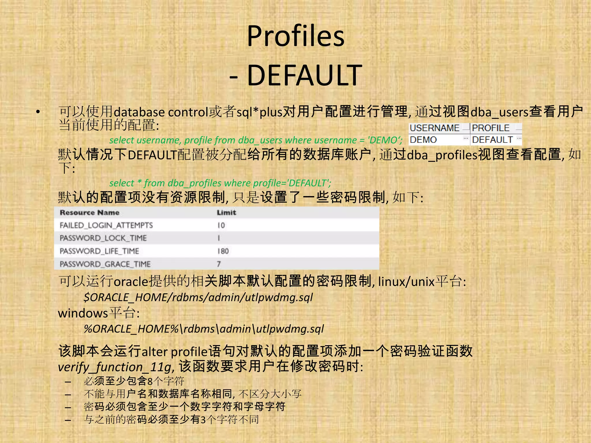Profiles
                                       - DEFAULT
•   可以使用database control或者sql*plus对用户配置进行管理, 通过视图dba_users查看用户
    当前使用的配置:
            select username, profile from dba_users where username = 'DEMO‘;
    默认情况下DEFAULT配置被分配给所有的数据库账户, 通过dba_profiles视图查看配置, 如
    下:
            select * from dba_profiles where profile='DEFAULT';
    默认的配置项没有资源限制, 只是设置了一些密码限制, 如下:




    可以运行oracle提供的相关脚本默认配置的密码限制, linux/unix平台:
        $ORACLE_HOME/rdbms/admin/utlpwdmg.sql
    windows平台:
        %ORACLE_HOME%rdbmsadminutlpwdmg.sql
    该脚本会运行alter profile语句对默认的配置项添加一个密码验证函数
    verify_function_11g, 该函数要求用户在修改密码时:
    –   必须至少包含8个字符
    –   不能与用户名和数据库名称相同, 不区分大小写
    –   密码必须包含至少一个数字字符和字母字符
    –   与之前的密码必须至少有3个字符不同
 