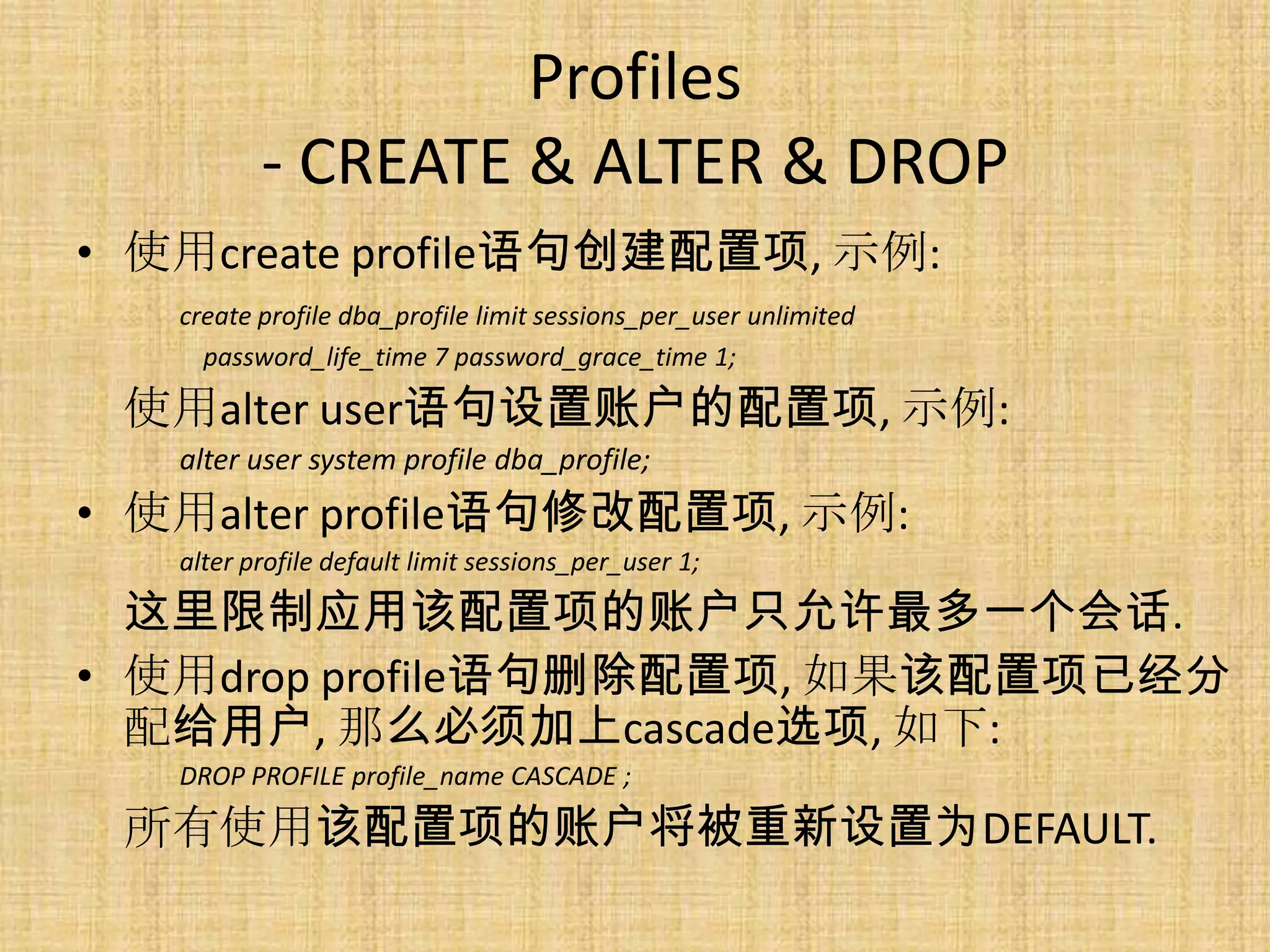 Profiles
          - CREATE & ALTER & DROP
• 使用create profile语句创建配置项, 示例:
   create profile dba_profile limit sessions_per_user unlimited
     password_life_time 7 password_grace_time 1;

 使用alter user语句设置账户的配置项, 示例:
   alter user system profile dba_profile;
• 使用alter profile语句修改配置项, 示例:
   alter profile default limit sessions_per_user 1;

  这里限制应用该配置项的账户只允许最多一个会话.
• 使用drop profile语句删除配置项, 如果该配置项已经分
  配给用户, 那么必须加上cascade选项, 如下:
   DROP PROFILE profile_name CASCADE ;

 所有使用该配置项的账户将被重新设置为DEFAULT.
 