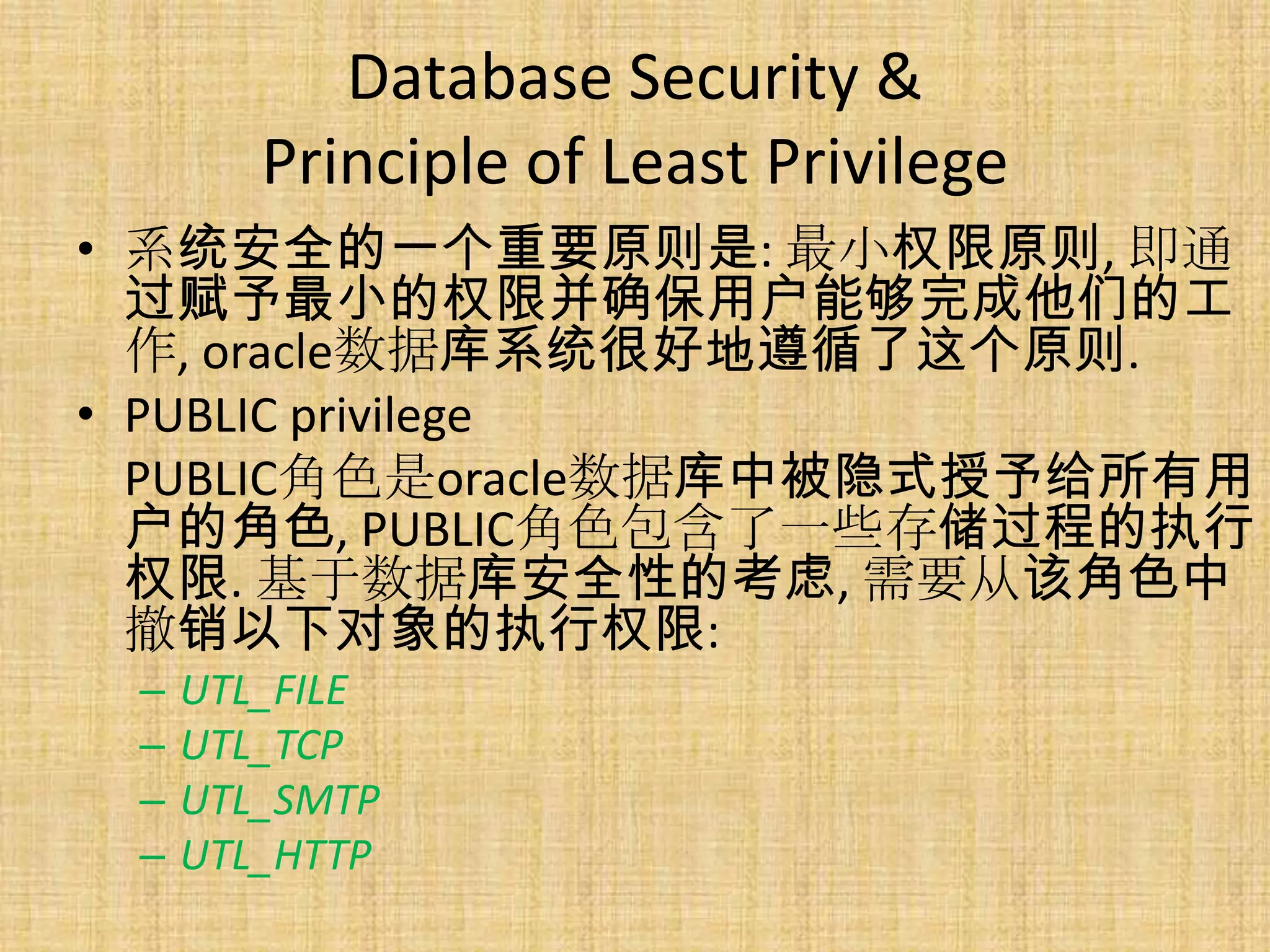 Database Security &
        Principle of Least Privilege
• 系统安全的一个重要原则是: 最小权限原则, 即通
  过赋予最小的权限并确保用户能够完成他们的工
  作, oracle数据库系统很好地遵循了这个原则.
• PUBLIC privilege
  PUBLIC角色是oracle数据库中被隐式授予给所有用
  户的角色, PUBLIC角色包含了一些存储过程的执行
  权限. 基于数据库安全性的考虑, 需要从该角色中
  撤销以下对象的执行权限:
 –   UTL_FILE
 –   UTL_TCP
 –   UTL_SMTP
 –   UTL_HTTP
 