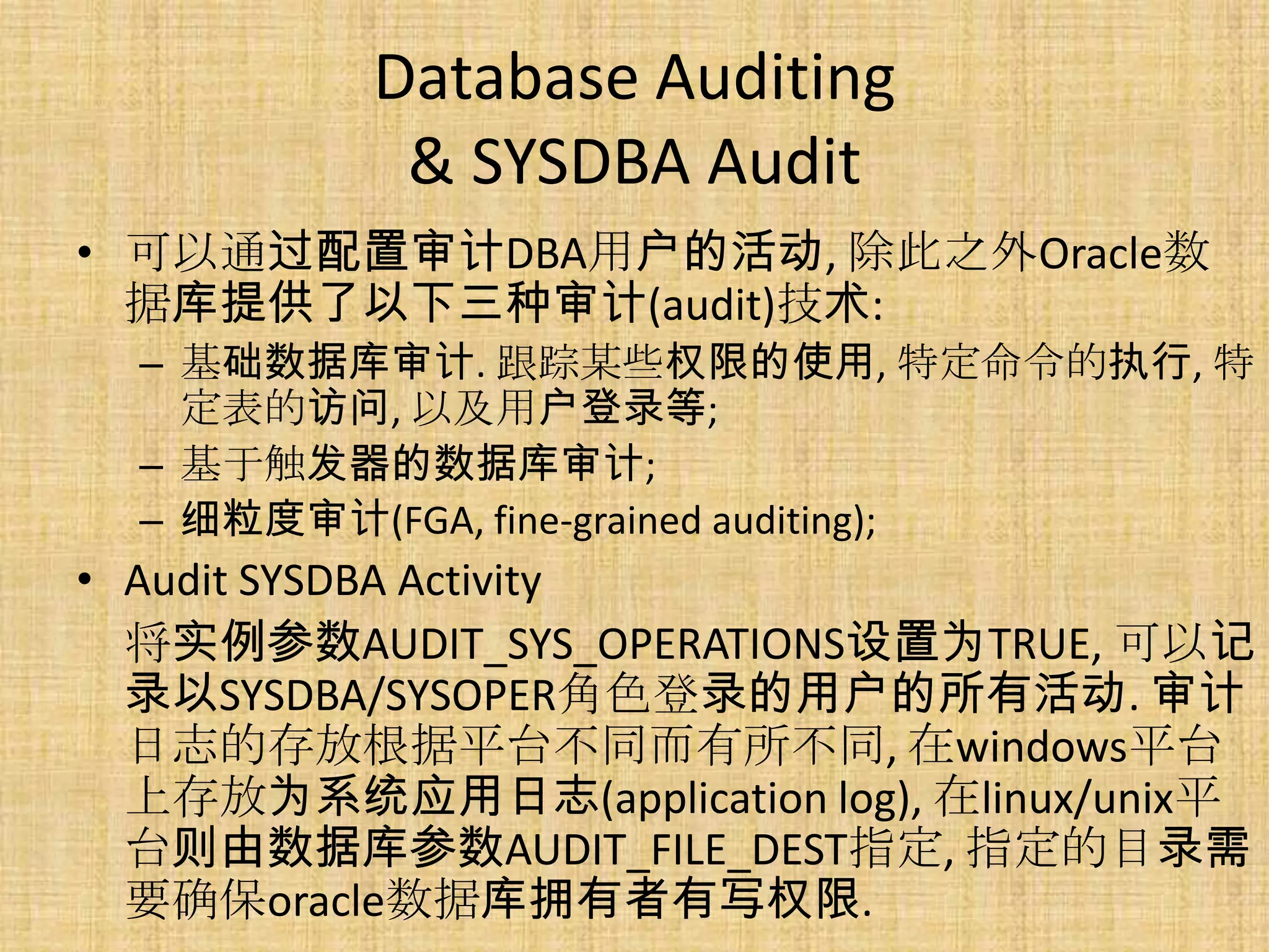 Database Auditing
           & SYSDBA Audit
• 可以通过配置审计DBA用户的活动, 除此之外Oracle数
  据库提供了以下三种审计(audit)技术:
  – 基础数据库审计. 跟踪某些权限的使用, 特定命令的执行, 特
    定表的访问, 以及用户登录等;
  – 基于触发器的数据库审计;
  – 细粒度审计(FGA, fine-grained auditing);
• Audit SYSDBA Activity
  将实例参数AUDIT_SYS_OPERATIONS设置为TRUE, 可以记
  录以SYSDBA/SYSOPER角色登录的用户的所有活动. 审计
  日志的存放根据平台不同而有所不同, 在windows平台
  上存放为系统应用日志(application log), 在linux/unix平
  台则由数据库参数AUDIT_FILE_DEST指定, 指定的目录需
  要确保oracle数据库拥有者有写权限.
 
