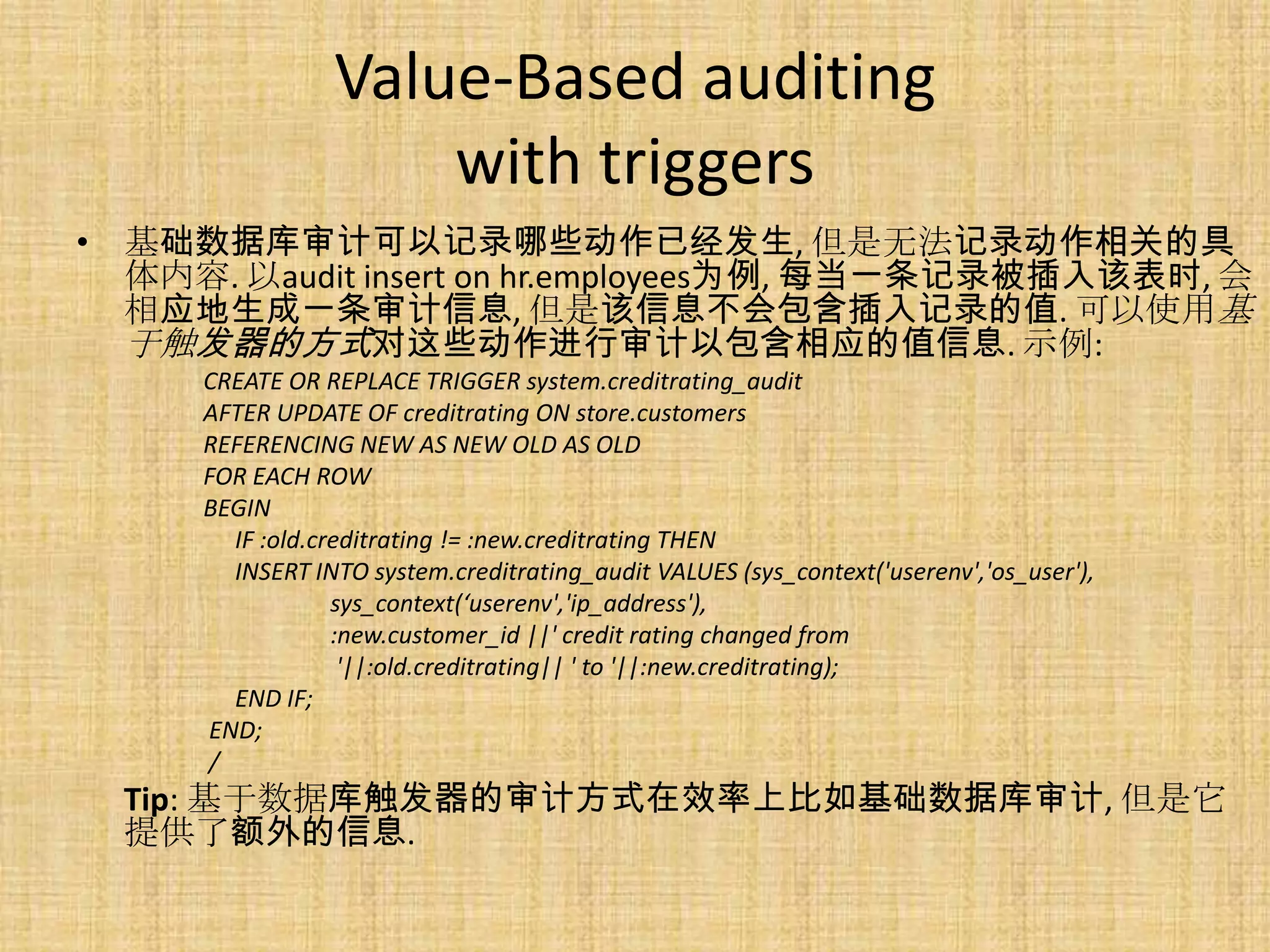 Value-Based auditing
                    with triggers
• 基础数据库审计可以记录哪些动作已经发生, 但是无法记录动作相关的具
  体内容. 以audit insert on hr.employees为例, 每当一条记录被插入该表时, 会
  相应地生成一条审计信息, 但是该信息不会包含插入记录的值. 可以使用基
  于触发器的方式对这些动作进行审计以包含相应的值信息. 示例:
     CREATE OR REPLACE TRIGGER system.creditrating_audit
     AFTER UPDATE OF creditrating ON store.customers
     REFERENCING NEW AS NEW OLD AS OLD
     FOR EACH ROW
     BEGIN
       IF :old.creditrating != :new.creditrating THEN
       INSERT INTO system.creditrating_audit VALUES (sys_context('userenv','os_user'),
                 sys_context(‘userenv','ip_address'),
                 :new.customer_id ||' credit rating changed from
                  '||:old.creditrating|| ' to '||:new.creditrating);
       END IF;
     END;
     /
  Tip: 基于数据库触发器的审计方式在效率上比如基础数据库审计, 但是它
  提供了额外的信息.
 