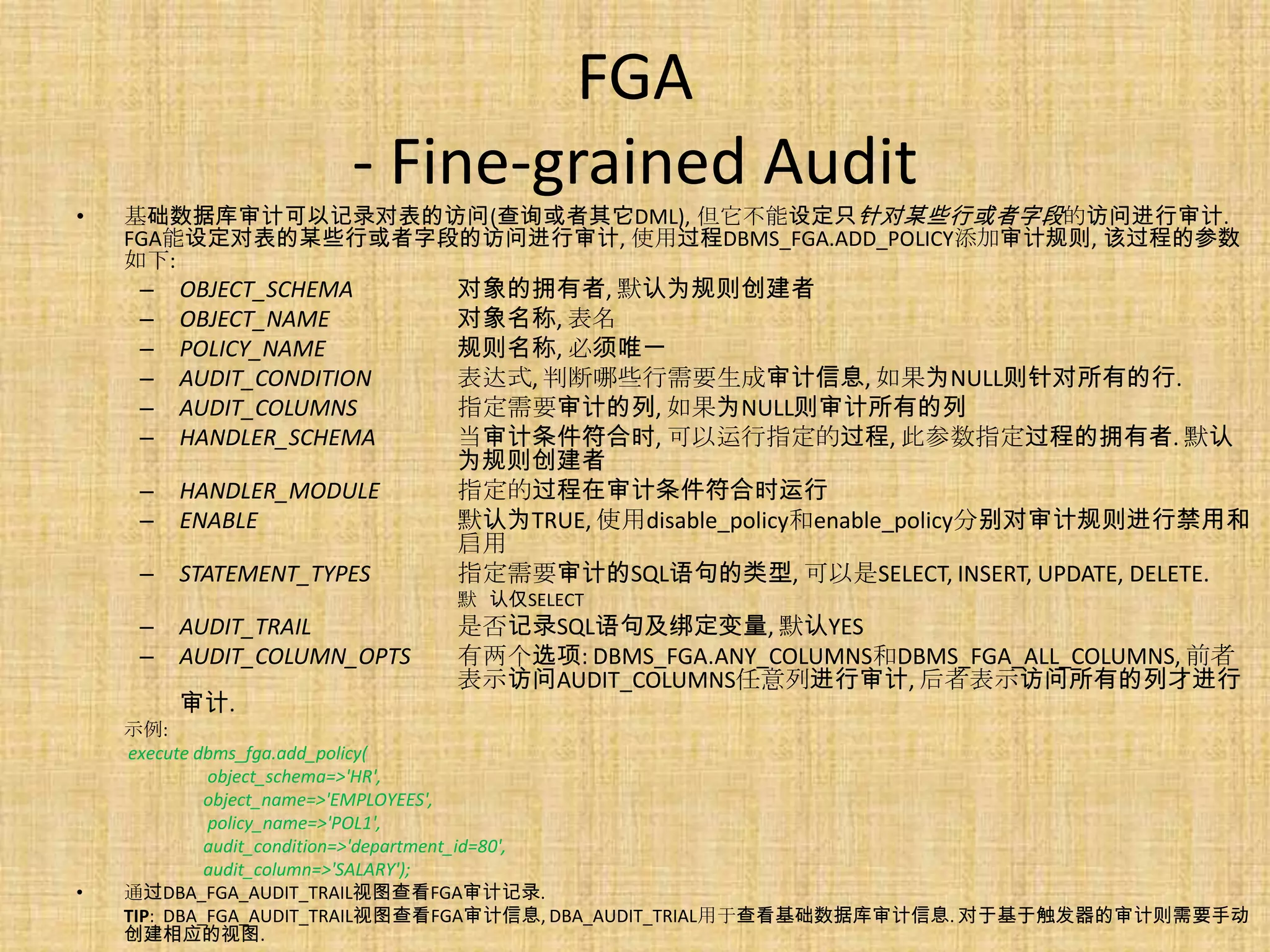 FGA
                      - Fine-grained Audit
•   基础数据库审计可以记录对表的访问(查询或者其它DML), 但它不能设定只针对某些行或者字段的访问进行审计.
    FGA能设定对表的某些行或者字段的访问进行审计, 使用过程DBMS_FGA.ADD_POLICY添加审计规则, 该过程的参数
    如下:
     –   OBJECT_SCHEMA       对象的拥有者, 默认为规则创建者
     –   OBJECT_NAME         对象名称, 表名
     –   POLICY_NAME         规则名称, 必须唯一
     –   AUDIT_CONDITION     表达式, 判断哪些行需要生成审计信息, 如果为NULL则针对所有的行.
     –   AUDIT_COLUMNS       指定需要审计的列, 如果为NULL则审计所有的列
     –   HANDLER_SCHEMA      当审计条件符合时, 可以运行指定的过程, 此参数指定过程的拥有者. 默认
                             为规则创建者
     –   HANDLER_MODULE      指定的过程在审计条件符合时运行
     –   ENABLE              默认为TRUE, 使用disable_policy和enable_policy分别对审计规则进行禁用和
                             启用
     –   STATEMENT_TYPES     指定需要审计的SQL语句的类型, 可以是SELECT, INSERT, UPDATE, DELETE.
                             默 认仅SELECT
     –   AUDIT_TRAIL         是否记录SQL语句及绑定变量, 默认YES
     –   AUDIT_COLUMN_OPTS   有两个选项: DBMS_FGA.ANY_COLUMNS和DBMS_FGA_ALL_COLUMNS, 前者
                             表示访问AUDIT_COLUMNS任意列进行审计, 后者表示访问所有的列才进行
         审计.
    示例:
    execute dbms_fga.add_policy(
             object_schema=>'HR',
             object_name=>'EMPLOYEES',
             policy_name=>'POL1',
             audit_condition=>'department_id=80',
             audit_column=>'SALARY');
•   通过DBA_FGA_AUDIT_TRAIL视图查看FGA审计记录.
    TIP: DBA_FGA_AUDIT_TRAIL视图查看FGA审计信息, DBA_AUDIT_TRIAL用于查看基础数据库审计信息. 对于基于触发器的审计则需要手动
    创建相应的视图.
 