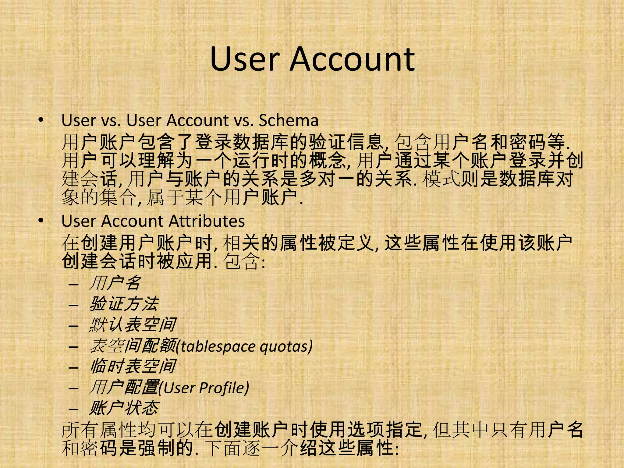 User Account
• User vs. User Account vs. Schema
  用户账户包含了登录数据库的验证信息, 包含用户名和密码等.
  用户可以理解为一个运行时的概念, 用户通过某个账户登录并创
  建会话, 用户与账户的关系是多对一的关系. 模式则是数据库对
  象的集合, 属于某个用户账户.
• User Account Attributes
  在创建用户账户时, 相关的属性被定义, 这些属性在使用该账户
  创建会话时被应用. 包含:
   – 用户名
   – 验证方法
   – 默认表空间
   – 表空间配额(tablespace quotas)
   – 临时表空间
   – 用户配置(User Profile)
   – 账户状态
  所有属性均可以在创建账户时使用选项指定, 但其中只有用户名
  和密码是强制的. 下面逐一介绍这些属性:
 