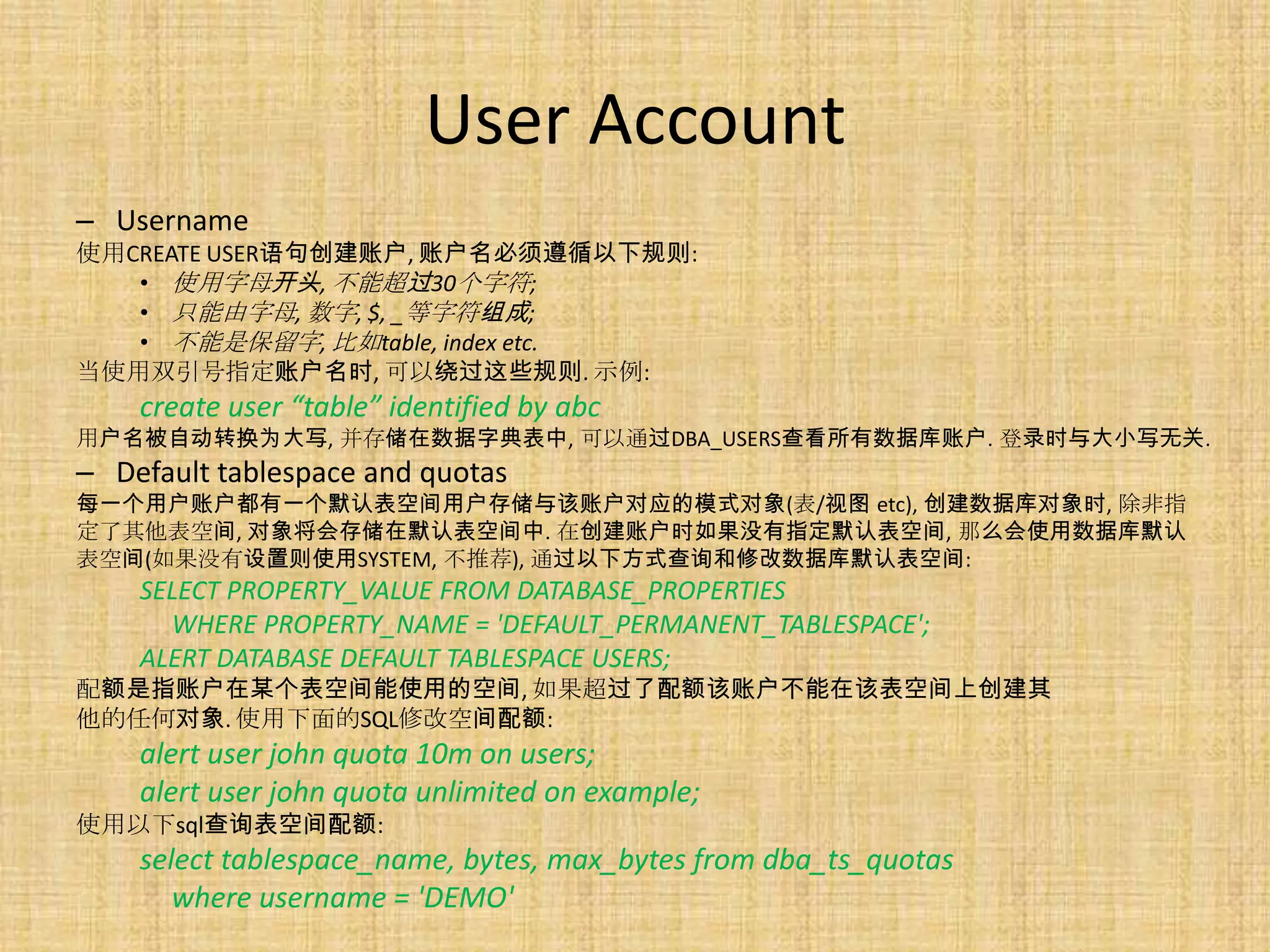 User Account
– Username
使用CREATE USER语句创建账户, 账户名必须遵循以下规则:
   • 使用字母开头, 不能超过30个字符;
   • 只能由字母, 数字, $, _等字符组成;
   • 不能是保留字, 比如table, index etc.
当使用双引号指定账户名时, 可以绕过这些规则. 示例:
    create user “table” identified by abc
用户名被自动转换为大写, 并存储在数据字典表中, 可以通过DBA_USERS查看所有数据库账户. 登录时与大小写无关.
– Default tablespace and quotas
每一个用户账户都有一个默认表空间用户存储与该账户对应的模式对象(表/视图 etc), 创建数据库对象时, 除非指
定了其他表空间, 对象将会存储在默认表空间中. 在创建账户时如果没有指定默认表空间, 那么会使用数据库默认
表空间(如果没有设置则使用SYSTEM, 不推荐), 通过以下方式查询和修改数据库默认表空间:
    SELECT PROPERTY_VALUE FROM DATABASE_PROPERTIES
      WHERE PROPERTY_NAME = 'DEFAULT_PERMANENT_TABLESPACE';
    ALERT DATABASE DEFAULT TABLESPACE USERS;
配额是指账户在某个表空间能使用的空间, 如果超过了配额该账户不能在该表空间上创建其
他的任何对象. 使用下面的SQL修改空间配额:
    alert user john quota 10m on users;
    alert user john quota unlimited on example;
使用以下sql查询表空间配额:
    select tablespace_name, bytes, max_bytes from dba_ts_quotas
       where username = 'DEMO'
 