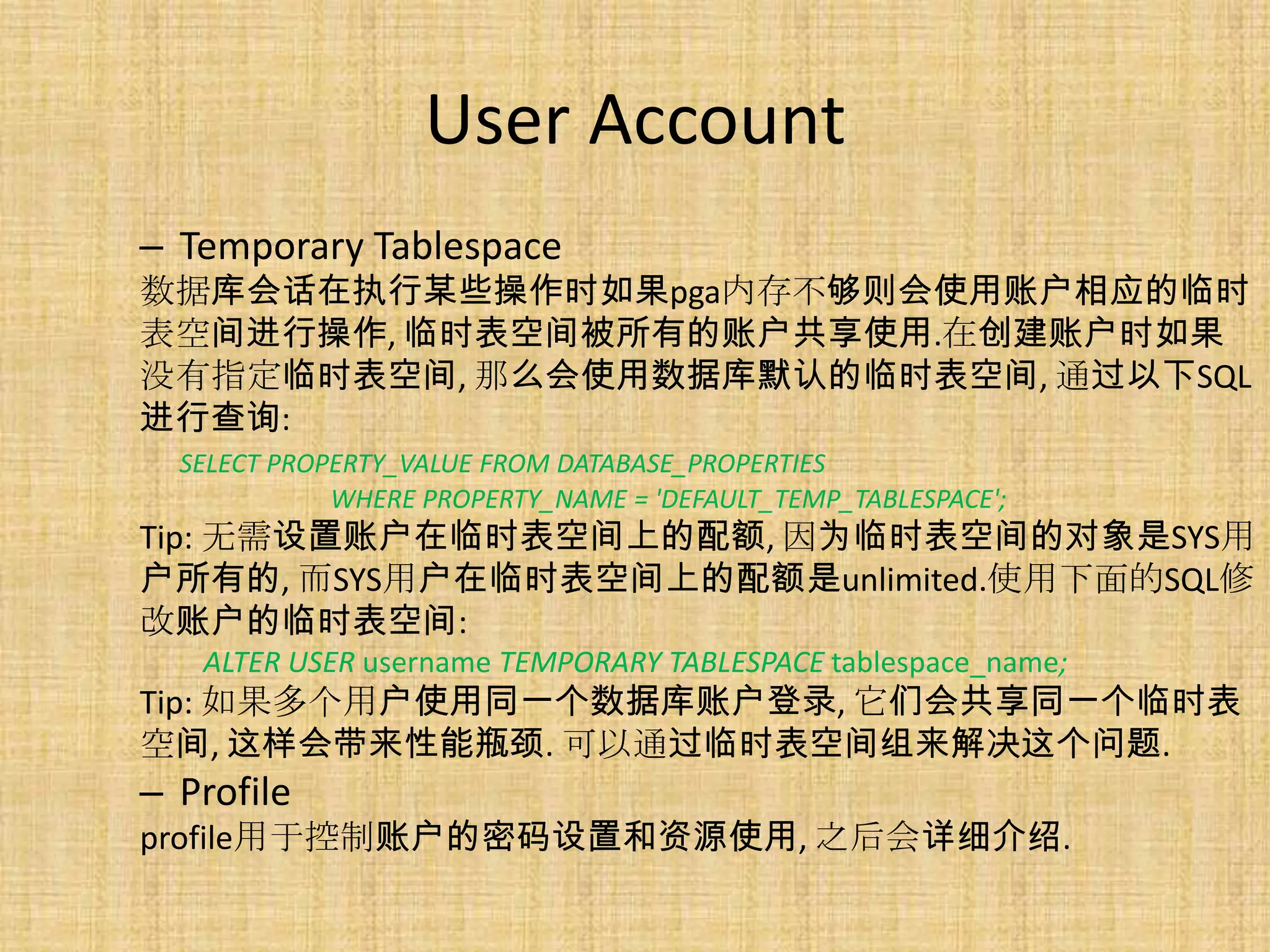 User Account
– Temporary Tablespace
数据库会话在执行某些操作时如果pga内存不够则会使用账户相应的临时
表空间进行操作, 临时表空间被所有的账户共享使用.在创建账户时如果
没有指定临时表空间, 那么会使用数据库默认的临时表空间, 通过以下SQL
进行查询:
  SELECT PROPERTY_VALUE FROM DATABASE_PROPERTIES
             WHERE PROPERTY_NAME = 'DEFAULT_TEMP_TABLESPACE';
Tip: 无需设置账户在临时表空间上的配额, 因为临时表空间的对象是SYS用
户所有的, 而SYS用户在临时表空间上的配额是unlimited.使用下面的SQL修
改账户的临时表空间:
   ALTER USER username TEMPORARY TABLESPACE tablespace_name;
Tip: 如果多个用户使用同一个数据库账户登录, 它们会共享同一个临时表
空间, 这样会带来性能瓶颈. 可以通过临时表空间组来解决这个问题.
– Profile
profile用于控制账户的密码设置和资源使用, 之后会详细介绍.
 