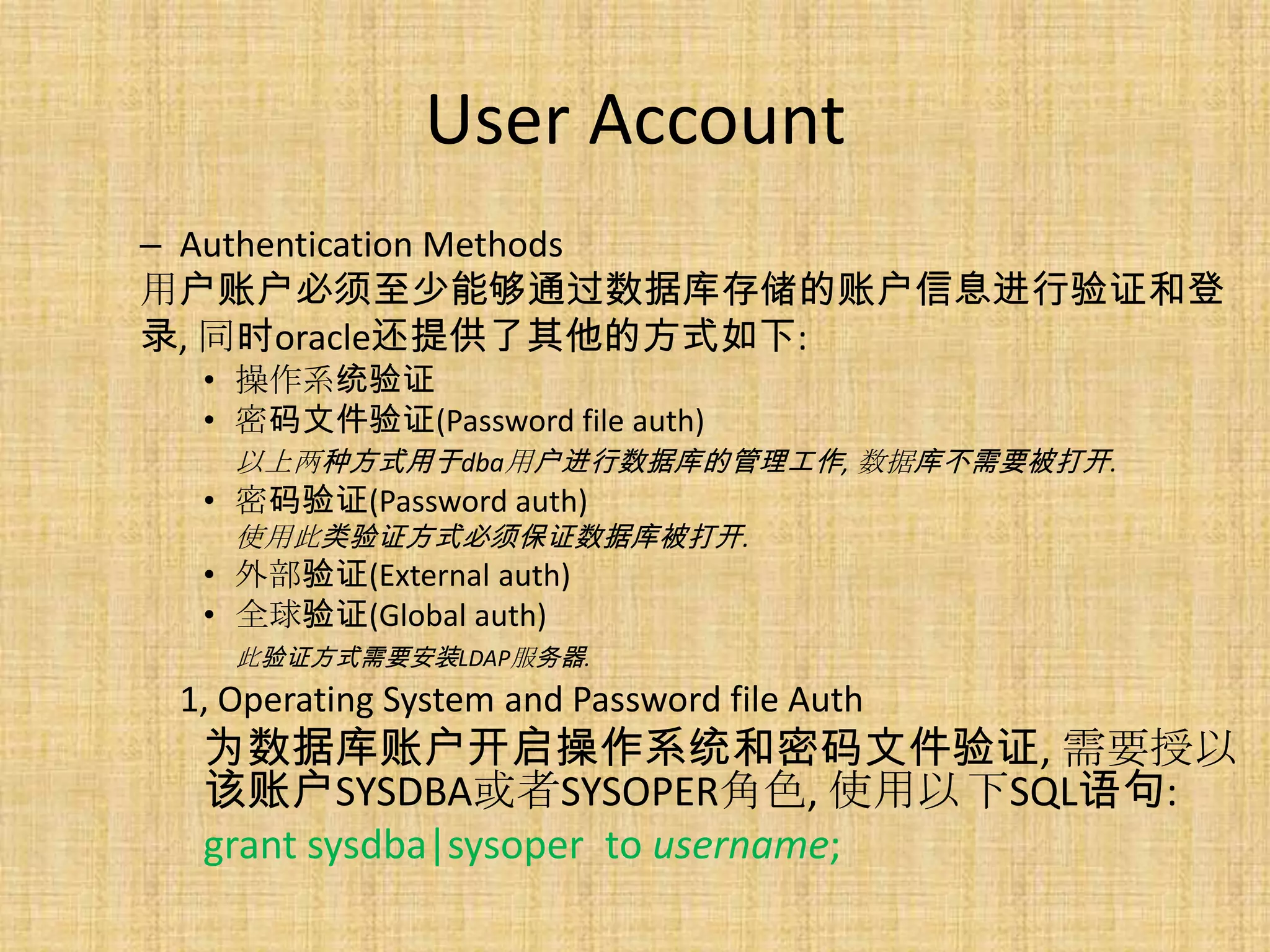 User Account
– Authentication Methods
用户账户必须至少能够通过数据库存储的账户信息进行验证和登
录, 同时oracle还提供了其他的方式如下:
  • 操作系统验证
  • 密码文件验证(Password file auth)
    以上两种方式用于dba用户进行数据库的管理工作, 数据库不需要被打开.
  • 密码验证(Password auth)
    使用此类验证方式必须保证数据库被打开.
  • 外部验证(External auth)
  • 全球验证(Global auth)
    此验证方式需要安装LDAP服务器.
 1, Operating System and Password file Auth
  为数据库账户开启操作系统和密码文件验证, 需要授以
  该账户SYSDBA或者SYSOPER角色, 使用以 下SQL语句:
  grant sysdba|sysoper to username;
 