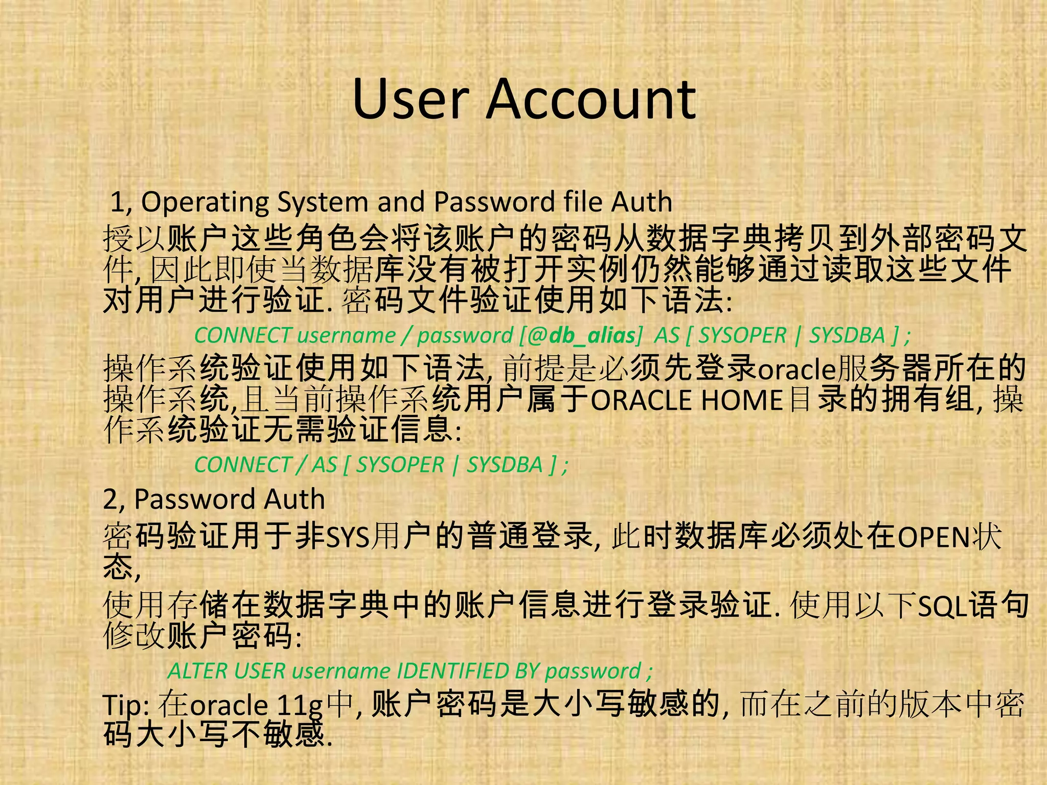 User Account
1, Operating System and Password file Auth
授以账户这些角色会将该账户的密码从数据字典拷贝到外部密码文
件, 因此即使当数据库没有被打开实例仍然能够通过读取这些文件
对用户进行验证. 密码文件验证使用如下语法:
    CONNECT username / password [@db_alias] AS [ SYSOPER | SYSDBA ] ;
操作系统验证使用如下语法, 前提是必须先登录oracle服务器所在的
操作系统,且当前操作系统用户属于ORACLE HOME目录的拥有组, 操
作系统验证无需验证信息:
    CONNECT / AS [ SYSOPER | SYSDBA ] ;
2, Password Auth
密码验证用于非SYS用户的普通登录, 此时数据库必须处在OPEN状
态,
使用存储在数据字典中的账户信息进行登录验证. 使用以下SQL语句
修改账户密码:
  ALTER USER username IDENTIFIED BY password ;
Tip: 在oracle 11g中, 账户密码是大小写敏感的, 而在之前的版本中密
码大小写不敏感.
 