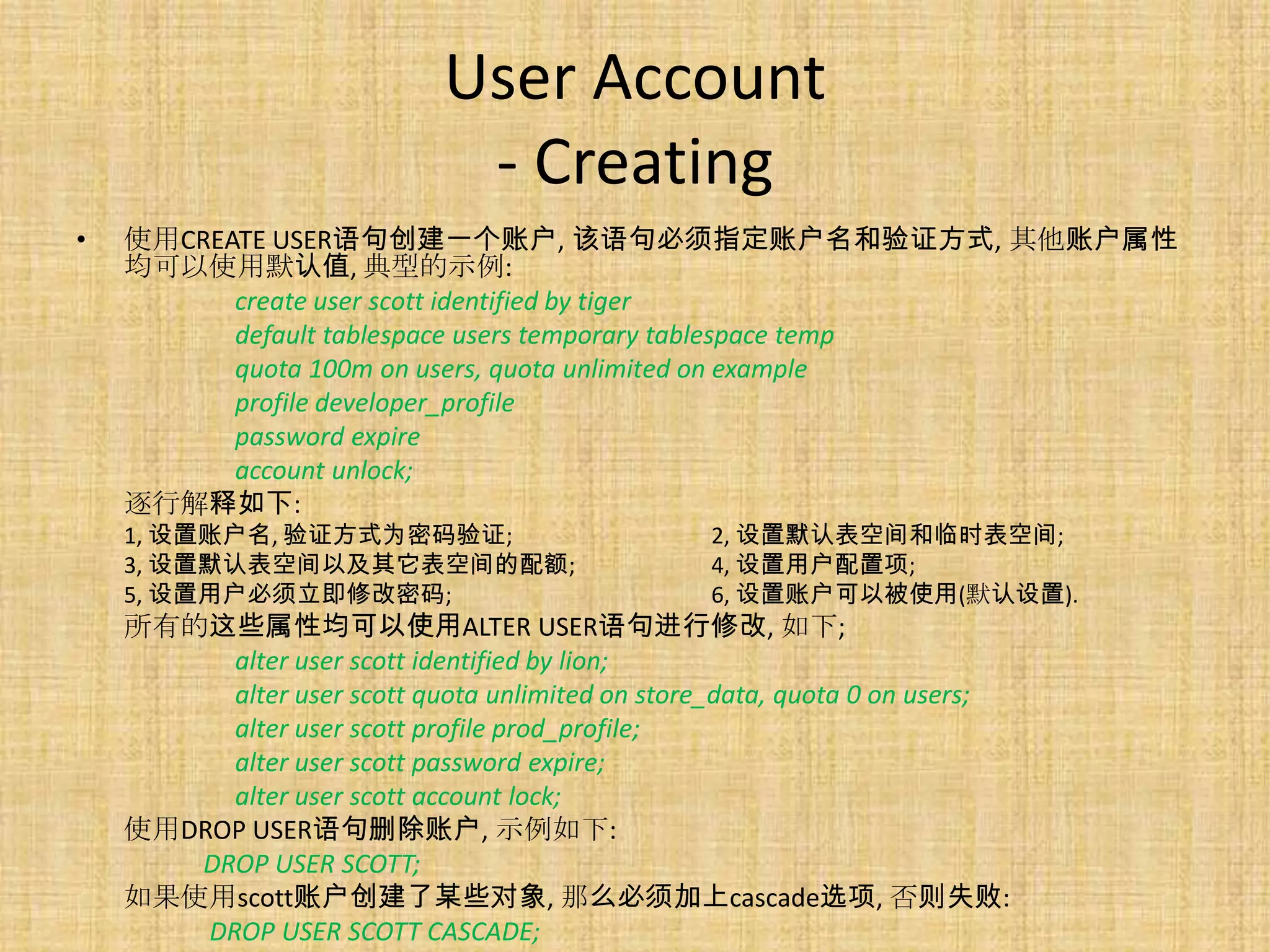 User Account
                              - Creating
•   使用CREATE USER语句创建一个账户, 该语句必须指定账户名和验证方式, 其他账户属性
    均可以使用默认值, 典型的示例:
          create user scott identified by tiger
          default tablespace users temporary tablespace temp
          quota 100m on users, quota unlimited on example
          profile developer_profile
          password expire
          account unlock;
    逐行解释如下:
    1, 设置账户名, 验证方式为密码验证;                           2, 设置默认表空间和临时表空间;
    3, 设置默认表空间以及其它表空间的配额;                          4, 设置用户配置项;
    5, 设置用户必须立即修改密码;                               6, 设置账户可以被使用(默认设置).
    所有的这些属性均可以使用ALTER USER语句进行修改, 如下;
          alter user scott identified by lion;
          alter user scott quota unlimited on store_data, quota 0 on users;
          alter user scott profile prod_profile;
          alter user scott password expire;
          alter user scott account lock;
    使用DROP USER语句删除账户, 示例如下:
       DROP USER SCOTT;
    如果使用scott账户创建了某些对象, 那么必须加上cascade选项, 否则失败:
        DROP USER SCOTT CASCADE;
 