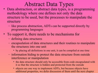Abstract Data Types
• Data abstraction, or abstract data types, is a programming
methodology where one defines not only the data
structure to be used, but the processes to manipulate the
structure
– like process abstraction, ADTs can be supported directly by
programming languages
• To support it, there needs to be mechanisms for
– defining data structures
– encapsulation of data structures and their routines to manipulate
the structures into one unit
• by placing all definitions in one unit, it can be compiled at one time
– information hiding to protect the data structure from outside
interference or manipulation
• the data structure should only be accessible from code encapsulated with
it so that the structure is hidden and protected from the outside
• objects are one way to implement ADTs, but because objects have
additional properties, we defer discussion of them until the next chapter
 