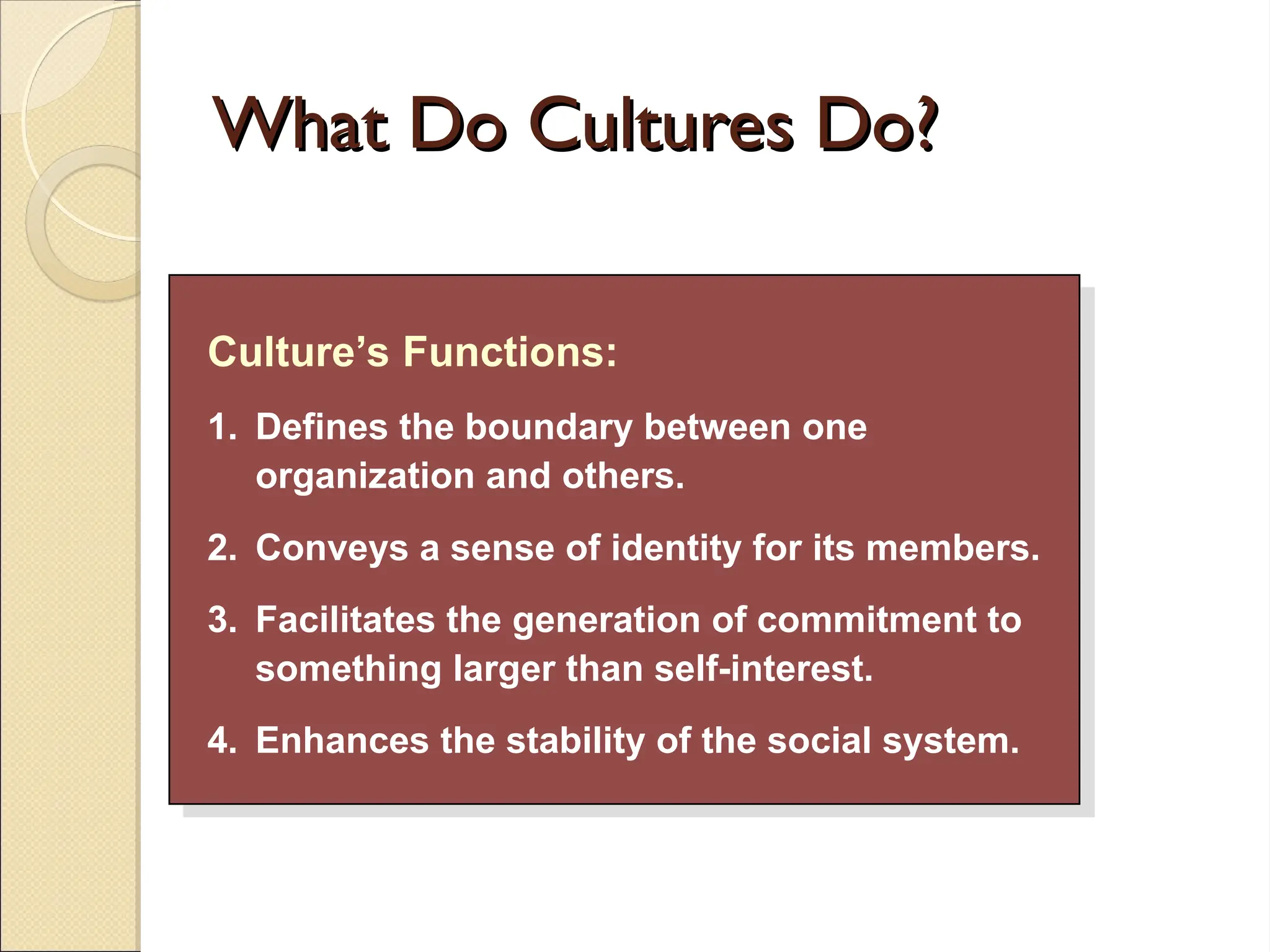 What Do Cultures Do?
What Do Cultures Do?
Culture’s Functions:
1. Defines the boundary between one
organization and others.
2. Conveys a sense of identity for its members.
3. Facilitates the generation of commitment to
something larger than self-interest.
4. Enhances the stability of the social system.
 