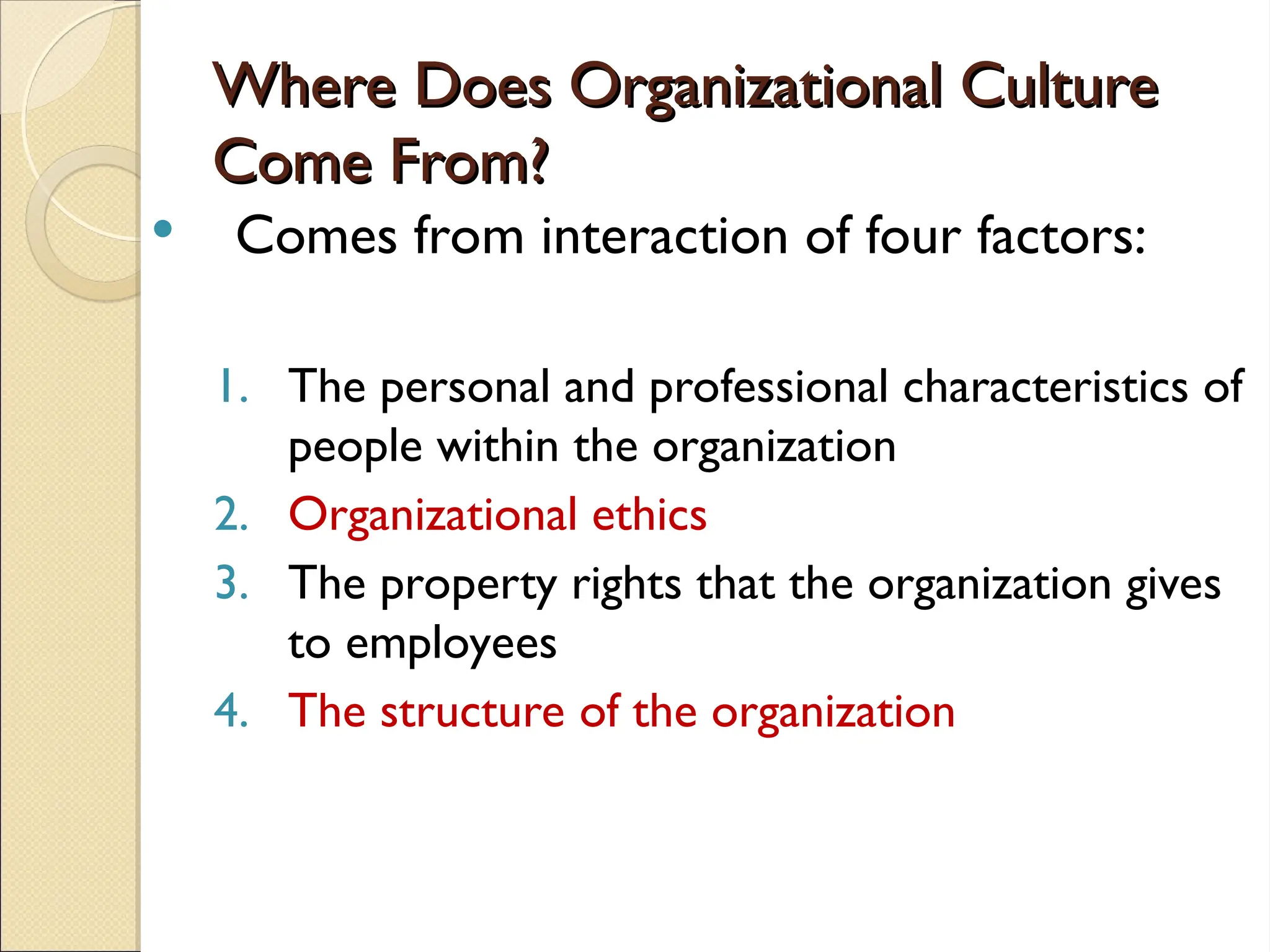 Where Does Organizational Culture
Where Does Organizational Culture
Come From?
Come From?
 Comes from interaction of four factors:
1. The personal and professional characteristics of
people within the organization
2. Organizational ethics
3. The property rights that the organization gives
to employees
4. The structure of the organization
 