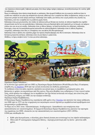 2
του στρώνουν κόκκινο χαλί; Ξαφνικά μια μέρα, έτσι όπως τρέχω-τρέχεις-τρέχουμε, συνειδητοποιούμε ότι «κοίτα, ήρθε
το καλοκαίρι…».
Όμως το καλοκαίρι ήταν πάντα εποχή φυγής κι ανάτασης. Μια ψυχική διάθεση που σε κυριεύει απόλυτα όταν το
μυαλό σου ταξιδεύει σε μέρη όχι απαραίτητα εξωτικά, αλλά εκεί που η καρδιά σου θέλει να βρίσκεται, ακόμη κι αν το
σώμα σου μπορεί να είναι ακόμη ανέτοιμο. Καλοκαίρι ίσον ταξίδι, για τόπους που η ζωή μπαίνει στις σωστές της
διαστάσεις, εκεί που η καρδιά και το μυαλό ζει χωρίς πίεση.
Καλοκαίρι είναι μια μουσικούλα, που παίζει σε κάποια αυλή με δέντρα και πουλιά, σε κάποια παραλία που σχεδόν
σουρούπιασε και δε λες να εγκαταλείψεις. Καλοκαίρι είναι μια δροσερή φέτα από καρπούζι με τα ζουμιά, να τρέχουν
επάνω σου και να μη σε νοιάζει. Καλοκαίρι είναι οι άδειοι δρόμοι, τα ξερά λουλούδια στις γλάστρες, καλοκαίρι,
δυστυχώς, είναι και τα εγκαταλελειμμένα κατοικίδια σε κάποια βεράντα. Καλοκαίρι είναι οι άδειες δημόσιες
υπηρεσίες, καλοκαίρι είναι όλες οι υποσχέσεις που και φέτος δεν θα κρατήσουμε.
Καλοκαίρι είναι οι φιλίες που κρατάνε μέχρι την πρώτη σταγόνα βροχής που θα το σκοτώσει. Καλοκαίρι είναι τα
ξενύχτια μετρώντας αστέρια, καλοκαίρι είναι να μην ξέρεις τι μέρα είναι.
Αλήθεια, το έχεις σκεφτεί ποτέ; Τι είναι για σένα καλοκαίρι;
Παγκόσμια Ημέρα Ποδηλάτου…
H 3η Ιουνίου έχει οριστεί από τον ΟΗΕ ως Παγκόσμια Ημέρα Ποδηλάτου (World Bicycle Day). Η απόφαση
ελήφθη στις 12 Απριλίου 2018 από την γενική συνέλευση του διεθνούς οργανισμού…
Το ποδήλατο είναι ένα απλό, προσιτό, αξιόπιστο και φιλικό προς το περιβάλλον μεταφορικό μέσο, που
βρίσκεται εν χρήσει για περισσότερο από δύο αιώνες. Όχι μόνο βοηθάει τους ανθρώπους σ' έναν υγιεινό τρόπο
ζωής, αλλά προάγει τον σεβασμό για το περιβάλλον και έχει θετικό αντίκτυπο στο κλίμα, που είναι ένας από
τους βασικούς στόχους του ΟΗΕ για την αειφόρο ανάπτυξη.
Παγκόσμια Ημέρα Περιβάλλοντος…
Η Παγκόσμια Ημέρα Περιβάλλοντος γιορτάζεται κάθε χρόνο στις 5 Ιουνίου και αποτελεί την κύρια εκδήλωση
του ΟΗΕ από το 1972 για την ενημέρωση του παγκόσμιου κοινού σχετικά με περιβαλλοντικά προβλήματα που
αντιμετωπίζει η ανθρωπότητα.
Το θέμα για το 2021 είναι: «Ξανασκέφτομαι. Αναδημιουργώ. Αποκαθιστώ» και αναφέρεται στην
αποκατάσταση των οικοσυστημάτων. Η σημερινή Παγκόσμια Ημέρα Περιβάλλοντος αποτελεί την αφετηρία
της καμπάνιας του ΟΗΕ «Δεκαετία για την αποκατάσταση των οικοσυστημάτων (2021-2030)».
Ο ΟΗΕ μας υπενθυμίζει ότι:
• Κάθε τρία δευτερόλεπτα, ο πλανήτης χάνει δασική έκταση που αντιστοιχεί σε ένα γήπεδο ποδοσφαίρου.
• Πάνω από 47 εκατομμύρια στρέμματα δάσους - περιοχή μεγαλύτερη από τη Δανία - χάνονται κάθε
χρόνο.
 