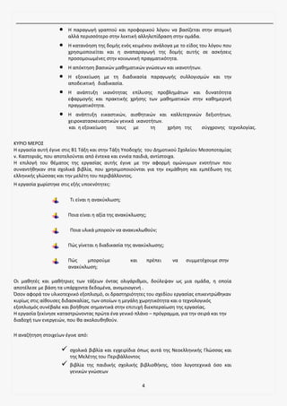 4
• Η παραγωγή γραπτού και προφορικού λόγου να βασίζεται στην ατομική
αλλά περισσότερο στην λεκτική αλληλεπίδραση στην ομάδα.
• Η κατανόηση της δομής ενός κειμένου ανάλογα με το είδος του λόγου που
χρησιμοποιείται και η αναπαραγωγή της δομής αυτής σε ασκήσεις
προσομοιωμένες στην κοινωνική πραγματικότητα.
• Η απόκτηση βασικών μαθηματικών γνώσεων και ικανοτήτων.
• Η εξοικείωση με τη διαδικασία παραγωγής συλλογισμών και την
αποδεικτική διαδικασία.
• Η ανάπτυξη ικανότητας επίλυσης προβλημάτων και δυνατότητα
εφαρμογής και πρακτικής χρήσης των μαθηματικών στην καθημερινή
πραγματικότητα.
• Η ανάπτυξη εικαστικών, αισθητικών και καλλιτεχνικών δεξιοτήτων,
χειροκατασκευαστικών γενικά ικανοτήτων.
και η εξοικείωση τους με τη χρήση της σύγχρονης τεχνολογίας.
ΚΥΡΙΟ ΜΕΡΟΣ
Η εργασία αυτή έγινε στις Β1 Τάξη και στην Τάξη Υποδοχής του Δημοτικού Σχολείου Μεσοποταμίας
ν. Καστοριάς, που αποτελούνται από έντεκα και εννέα παιδιά, αντίστοιχα.
Η επιλογή του θέματος της εργασίας αυτής έγινε με την αφορμή ομώνυμων ενοτήτων που
συναντήθηκαν στα σχολικά βιβλία, που χρησιμοποιούνται για την εκμάθηση και εμπέδωση της
ελληνικής γλώσσας και την μελέτη του περιβάλλοντος.
Η εργασία χωρίστηκε στις εξής υποενότητες:
Τι είναι η ανακύκλωση;
Ποια είναι η αξία της ανακύκλωσης;
Ποια υλικά μπορούν να ανακυκλωθούν;
Πώς γίνεται η διαδικασία της ανακύκλωσης;
Πώς μπορούμε και πρέπει να συμμετέχουμε στην
ανακύκλωση;
Οι μαθητές και μαθήτριες των τάξεων όντας ολιγάριθμοι, δούλεψαν ως μια ομάδα, η οποία
αποτέλεσε με βάση τα υπάρχοντα δεδομένα, ανομοιογενή .
Όσον αφορά τον υλικοτεχνικό εξοπλισμό, οι δραστηριότητες του σχεδίου εργασίας επικεντρώθηκαν
κυρίως στις αίθουσες διδασκαλίας, των οποίων η μεγάλη χωρητικότητα και ο τεχνολογικός
εξοπλισμός συνέβαλε και βοήθησε σημαντικά στην επιτυχή διεκπεραίωση της εργασίας.
Η εργασία ξεκίνησε καταστρώνοντας πρώτα ένα γενικό πλάνο – πρόγραμμα, για την σειρά και την
διαδοχή των ενεργειών, που θα ακολουθηθούν.
Η αναζήτηση στοιχείων έγινε από:
✓ σχολικά βιβλία και εγχειρίδια όπως αυτά της Νεοελληνικής Γλώσσας και
της Μελέτης του Περιβάλλοντος
✓ βιβλία της παιδικής σχολικής βιβλιοθήκης, τόσο λογοτεχνικά όσο και
γενικών γνώσεων
 