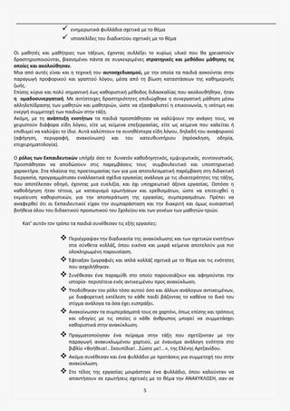 5
✓ ενημερωτικά φυλλάδια σχετικά με το θέμα
✓ ιστοσελίδες του διαδικτύου σχετικές με το θέμα
Οι μαθητές και μαθήτριες των τάξεων, έχοντας συλλέξει το κυρίως υλικό που θα χρειαστούν
δραστηριοποιούνται, βασισμένοι πάντα σε συγκεκριμένες στρατηγικές και μεθόδου μάθησης τις
οποίες και ακολούθησαν.
Μια από αυτές είναι και η τεχνική του αυτοσχεδιασμού, με την οποία τα παιδιά ασκούνται στην
παραγωγή προφορικού και γραπτού λόγου, μέσα από τη βίωση καταστάσεων της καθημερινής
ζωής.
Επίσης κύρια και πολύ σημαντική έως καθοριστική μέθοδος διδασκαλίας που ακολουθήθηκε, ήταν
η ομαδοσυνεργατική. Με αντίστοιχες δραστηριότητες επιδιώχθηκε η συνεργατική μάθηση μέσω
αλληλεπίδρασης των μαθητών και μαθητριών, ώστε να εξασφαλιστεί η επικοινωνία, η ισότιμη και
ενεργή συμμετοχή των παιδιών στην τάξη.
Ακόμη, με τη ανάπτυξη ενοτήτων τα παιδιά προσπάθησαν να καλύψουν την ανάγκη τους, να
χειριστούν διάφορα είδη λόγου, είτε ως κείμενα επεξεργασίας, είτε ως κείμενα που καλείται ή
επιθυμεί να καλύψει το ίδιο. Αυτά καλύπτουν τα συνηθέστερα είδη λόγου, δηλαδή του αναφορικού
(αφήγηση, περιγραφή, ανακοίνωση) και του κατευθυντήριου (πρόσκληση, οδηγία,
επιχειρηματολογία).
Ο ρόλος των Εκπαιδευτικών υπήρξε όσο το δυνατόν καθοδηγητικός, εμψυχωτικός, συντονιστικός.
Προσπάθησαν να αποδώσουν στις παρεμβάσεις τους συμβουλευτικό και υποστηρικτικό
χαρακτήρα. Στα πλαίσια της προετοιμασίας των για μια αποτελεσματική παρέμβαση στη διδακτική
διεργασία, προγραμμάτισαν εναλλακτικά σχέδια εργασίας ανάλογα με τις ιδιαιτερότητες της τάξης,
που αποτέλεσαν οδηγό, έχοντας μια ευελιξία, και όχι υποχρεωτικό άξονα εργασίας. Ωστόσο η
καθοδήγηση ήταν τέτοια, με καταιγισμό ερωτήσεων και ερεθισμάτων, ώστε να επιτευχθεί η
εκμαίευση καθοριστικών, για την αποπεράτωση της εργασίας, συμπερασμάτων. Πρέπει να
αναφερθεί ότι οι Εκπαιδευτικοί είχαν την συμπαράσταση και την διακριτή και όμως ουσιαστική
βοήθεια όλου του διδακτικού προσωπικού του Σχολείου και των γονέων των μαθητών-τριών.
Κατ’ αυτόν τον τρόπο τα παιδιά συνέθεσαν τις εξής εργασίες:
❖ Περιέγραψαν την διαδικασία της ανακύκλωσης και των σχετικών ενοτήτων
στα σύνθετα κολλάζ, όπου εικόνα και μικρά κείμενα αποτελούν μια πιο
ολοκληρωμένη παρουσίαση.
❖ Έφτιαξαν ζωγραφιές και απλά κολλάζ σχετικά με το θέμα και τις ενότητες
που ασχολήθηκαν.
❖ Συνέθεσαν ένα παραμύθι στο οποίο παρουσιάζουν και αφηγούνται την
ιστορία- περιπέτεια ενός αντικειμένου προς ανακύκλωση.
❖ Υποδύθηκαν τον ρόλο τόσο αυτού όσο και άλλων ανάλογων αντικειμένων,
με διαφορετική εκτέλεση το κάθε παιδί βάζοντας το καθένα το δικό του
στίγμα ανάλογα τα όσα έχει εισπράξει.
❖ Ανακοίνωσαν τα συμπεράσματά τους σε χαρτόνι, όπως επίσης και τρόπους
και οδηγίες με τις οποίες ο κάθε άνθρωπος μπορεί να συμμετάσχει
καθοριστικά στην ανακύκλωση.
❖ Πραγματοποίησαν ένα πείραμα στην τάξη που σχετίζονταν με την
παραγωγή ανακυκλωμένου χαρτιού, με έναυσμα ανάλογη ενότητα στο
βιβλίο «Βοήθεια!.. Σκουπίδια!...Σώστε με!...», της Ελένης Αρτζανίδου.
❖ Ακόμα συνέθεσαν και ένα φυλλάδιο με προτάσεις για συμμετοχή του στην
ανακύκλωση.
❖ Στο τέλος της εργασίας μοιράστηκε ένα φυλλάδιο, όπου καλούνταν να
απαντήσουν σε ερωτήσεις σχετικές με το θέμα την ΑΝΑΚΥΚΛΩΣΗ, σαν σε
 