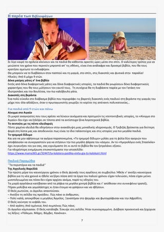 7
Η παρέα των Βιβλιοφάγων
Σε λίγο καιρό τα σχολεία κλείνουν και τα παιδιά θα κάθονται αρκετές ώρες μέσα στο σπίτι. Ο καλύτερος τρόπος για να
μειώσετε τον χρόνο που περνούν μπροστά απ’ τις οθόνες, είναι ένα ανάλαφρο και δροσερό βιβλίο, που θα τους
κρατήσει αμείωτο το ενδιαφέρον.
Θα μπορούν να το διαβάσουν στον παππού και τη γιαγιά, στο σπίτι, στις διακοπές και φυσικά στην παραλία!
Ηλικίες: Από 6 μέχρι 9 ετών.
Δέκα μαύρες γάτες σ’ ένα βιβλίο
Εκτός από δέκα διαφορετικές γάτες και δέκα διαφορετικές ιστορίες, τα παιδιά θα γνωρίσουν δέκα διαφορετικούς
χαρακτήρες που θα τους μιλήσουν τον εαυτό τους. Τη συνέχεια θα τη διαβάσετε παρέα με τον Γατάκη τον
Ιδιοτροπάκη και την Βουλίτσα, την πιο καλόβουλη γάτα.
Διακοπές στη βεράντα
Ένα πολύ εύκολο στο διάβασμα βιβλίο που περιγράφει τις βαρετές διακοπές ενός παιδιού στη βεράντα της γιαγιάς του
μέχρι που όλα αλλάζουν, όταν ο πρωταγωνιστής γνωρίζει το κορίτσι της απέναντι πολυκατοικίας…
Για παιδιά από 9 ετών και πάνω
Αίνιγμα στο Αιγαίο
Οι μικροί αναγνώστες που τους αρέσει να λύνουν αινίγματα και προτιμούν τις ντεντεκτιβικές ιστορίες, το «Αίνιγμα στο
Αιγαίο» δεν έχει να ζηλέψει σε τίποτα από τα αντίστοιχα ξένα λογοτεχνικά βιβλία.
Το σεντούκι με τις πέντε κλειδαριές
Πέντε χαμένα κλειδιά θα οδηγήσουν στην ανακάλυψη μιας μοναδικής κληρονομιάς. Ο Τριβιζάς βρίσκεται για δεύτερη
φορά στη λίστα μας και αποδεικνύει πως είναι το ίδιο ταλαντούχος και στις ιστορίες για πιο μεγάλα παιδιά.
Το τρομερό δίδυμο
Και για να μην αφήσουμε τα αγόρια παραπονεμένα, «Το τρομερό δίδυμο» μιλάει για τη φιλία δύο αγοριών που
αποφάσισαν να συνεργαστούν για να στήσουν την πιο μεγάλη φάρσα του κόσμου. Αν το «Ημερολόγιο ενός Σπασίκλα»
έχει συγκινήσει τον γιο σας, σας εγγυόμαστε ότι κι αυτό το βιβλίο θα τον ξετρελάνει εξίσου.
Για πληρέστερη ενημέρωση επισκεπτόμαστε την ιστοσελίδα:
https://www.mama365.gr/32447/ta-kalytera-paidika-vivlia-gia-to-kalokairi.html
Παιδικά Παραμύθια
‘’Τα περιστέρια και τα παιδιά’’
Της Αγγελικής Βαρελλά
Την πρώτη μέρα του καινούργιου χρόνου ο Θεός φώναξε τους αγγέλους σε συμβούλιο. Ήθελε ν’ ανοίξει καινούργια
βιβλία για τη νέα χρονιά κι ήθελε να ξέρει πόσα από τα έργα του παλιού χρόνου είχαν τελειώσει, πόσα είχαν μείνει
μισοτελειωμένα και πόσα δεν είχαν αρχίσει ακόμα, παρά τις οδηγίες του.
Τα μικρά αγγελάκια κατέβασαν από τα ράφια τα μεγάλα χοντρά βιβλία και τ’ απόθεσαν στο συννεφένιο τραπέζι.
Πήραν μολύβια και γομολάστιχες κι ήταν έτοιμα να γράψουν και να σβήσουν.
Ο Θεός ρωτούσε, οι άγγελοι απαντούσαν.
– Ανοίξτε τη σελίδα της προόδου. Πώς πάνε οι άνθρωποι;
– Πολύ καλά, αποκρίθηκε ο μεγάλος Άγγελος. Ξαναπήγαν στο φεγγάρι και φωτογράφισαν και την Αφροδίτη.
Ο Θεός κούνησε το κεφάλι του.
– Από αγάπη; Από ομόνοια; Από συμπόνια; Πώς πάνε;
Οι άγγελοι κόμπιασαν. Ο Θεός κατάλαβε. Έσκυψε στη σελίδα. Ήταν πυκνογραμμένη. Διάβασε προσεκτικά και ξεχώρισε
τις λέξεις: «Πόλεμοι. Μάχες. Βόμβες. Κανόνια».
 