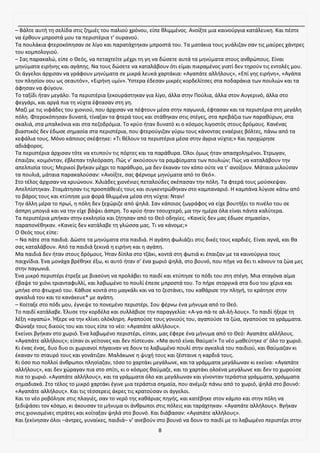 8
– Βάλτε αυτή τη σελίδα στις ζημιές του παλιού χρόνου, είπε θλιμμένος. Ανοίξτε μια καινούργια κατάλευκη. Και πέστε
να έρθουν μπροστά μου τα περιστέρια τ’ ουρανού.
Τα πουλάκια φτεροκόπησαν σε λίγο και παρατάχτηκαν μπροστά του. Τα ματάκια τους γυάλιζαν σαν τις μαύρες χάντρες
του κομπολογιού.
– Σας παρακαλώ, είπε ο Θεός, να πεταχτείτε μέχρι τη γη να δώσετε αυτά τα μηνύματα στους ανθρώπους. Είναι
μηνύματα ειρήνης και αγάπης. Να τους δώσετε να καταλάβουν ότι είμαι πικραμένος γιατί δεν τηρούν τις εντολές μου.
Οι άγγελοι άρχισαν να γράφουν μηνύματα σε μικρά λευκά χαρτάκια: «Αγαπάτε αλλήλους», «Επί γης ειρήνη», «Αγάπα
τον πλησίον σου ως σεαυτόν», «Ειρήνη υμίν». Ύστερα έδεσαν μικρές κορδελίτσες στα ποδαράκια των πουλιών και τα
άφησαν να φύγουν.
Το ταξίδι ήταν μεγάλο. Τα περιστέρια ξεκουράστηκαν για λίγο, άλλα στην Πούλια, άλλα στον Αυγερινό, άλλα στο
φεγγάρι, και αργά πια τη νύχτα έφτασαν στη γη.
Μαζί με τις νιφάδες του χιονιού, που άρχισαν να πέφτουν μέσα στην παγωνιά, έφτασαν και τα περιστέρια στη μεγάλη
πόλη. Φτεροκόπησαν δυνατά, τίναξαν τα φτερά τους και στάθηκαν στις στέγες, στα πρεβάζια των παραθύρων, στα
σκαλιά, στα μπαλκόνια και στα πεζοδρόμια. Το κρύο ήταν δυνατό κι ο κόσμος λιγοστός στους δρόμους. Κανένας
βιαστικός δεν έδωσε σημασία στα περιστέρια, που φτερούγιζαν γύρω τους κάνοντας εναέριες βόλτες, πάνω από τα
κεφάλια τους. Μόνο κάποιος σκέφτηκε: «Τι θέλουν τα περιστέρια μέσα στην άγρια νύχτα;» Και προχώρησε
αδιάφορος.
Τα περιστέρια άρχισαν τότε να κτυπούν τις πόρτες και τα παράθυρα. Όλοι όμως ήταν απασχολημένοι. Έτρωγαν,
έπαιζαν, κοιμόνταν, έβλεπαν τηλεόραση. Πώς ν’ ακούσουν τα ραμφίσματα των πουλιών; Πώς να καταλάβουν την
απελπισία τους; Μερικοί βγήκαν μέχρι το παράθυρο, μα δεν έκαναν τον κόπο ούτε να τ’ ανοίξουν. Μάταια μιλούσαν
τα πουλιά, μάταια παρακαλούσαν: «Ανοίξτε, σας φέρνομε μηνύματα από το Θεό».
Στο τέλος άρχισαν να κρυώνουν. Χιλιάδες χιονένιες πεταλούδες σκέπασαν την πόλη. Τα φτερά τους μούσκεψαν.
Απελπίστηκαν. Σταμάτησαν τις προσπάθειές τους και συγκεντρώθηκαν στο καμπαναριό. Η καμπάνα λύγισε κάτω από
το βάρος τους και κτύπησε μια φορά θλιμμένα μέσα στη νύχτα: Νταν!
Την άλλη μέρα το πρωί, η πόλη δεν ξεχώριζε από ψηλά. Σαν κάποιος ζωγράφος να είχε βουτήξει το πινέλο του σε
άσπρη μπογιά και να την είχε βάψει άσπρη. Το κρύο ήταν τσουχτερό, μα την ημέρα όλα είναι πάντα καλύτερα.
Τα περιστέρια μπήκαν στην εκκλησία και ζήτησαν από το Θεό οδηγίες. «Κανείς δεν μας έδωσε σημασία»,
παραπονέθηκαν. «Κανείς δεν κατάλαβε τη γλώσσα μας. Τι να κάνομε;»
Ο Θεός τους είπε:
– Να πάτε στα παιδιά. Δώστε τα μηνύματα στα παιδιά. Η αγάπη φωλιάζει στις δικές τους καρδιές. Είναι αγνά, και θα
σας καταλάβουν. Από τα παιδιά ξεκινά η ειρήνη και η αγάπη.
Μα παιδιά δεν ήταν στους δρόμους. Ήταν δίπλα στο τζάκι, κοντά στη φωτιά κι έπαιζαν με τα καινούργια τους
παιχνίδια. Ένα μονάχα βρέθηκε έξω, κι αυτό ήταν σ’ ένα χωριό ψηλά, στο βουνό, που πήγε να δει τι κάνουν τα ζώα μες
στην παγωνιά.
Ένα μικρό περιστέρι έτρεξε με βιασύνη να προλάβει το παιδί και κτύπησε το πόδι του στη στέγη. Μια σταγόνα αίμα
έβαψε το χιόνι τριανταφυλλί, και λαβωμένο το πουλί έπεσε μπροστά του. Το πήρε στοργικά στα δυο του χέρια και
μπήκε στο φτωχικό του. Κάθισε κοντά στο μαγκάλι και να το ζεστάνει, του καθάρισε την πληγή, το κράτησε στην
αγκαλιά του και το κανάκευε* με αγάπη.
– Κοίταξε στο πόδι μου, έγνεψε το πονεμένο περιστέρι. Σου φέρνω ένα μήνυμα από το Θεό.
Το παιδί κατάλαβε. Έλυσε την κορδέλα και συλλάβισε την παραγγελία: «Α-γα-πά-τε αλ-λή-λους». Το παιδί ήξερε τη
λέξη «αγαπώ». Ήξερε να την κλίνει ολόκληρη. Αγαπούσε τους γονιούς του, αγαπούσε τα ζώα, αγαπούσε τα γράμματα.
Φώναξε τους δικούς του και τους είπε το νέο: «Αγαπάτε αλλήλους».
Εκείνοι βγήκαν στο χωριό. Ένα λαβωμένο περιστέρι, είπαν, μας έφερε ένα μήνυμα από το Θεό: Αγαπάτε αλλήλους.
«Αγαπάτε αλλήλους»; είπαν οι γείτονες και δεν πίστευαν. «Μα αυτό είναι θαύμα!» Το νέο μαθεύτηκε σ’ όλο το χωριό.
Κι ένας ένας, δυο δυο οι χωριανοί πήγαιναν να δουν το λαβωμένο πουλί στην αγκαλιά του παιδιού, και θαύμαζαν κι
έκαναν το σταυρό τους και γονάτιζαν. Μαλάκωνε η ψυχή τους και ζέσταινε η καρδιά τους.
Κι όσο πιο πολλοί άνθρωποι πλησίαζαν, τόσο το χαρτάκι μεγάλωνε, και τα γράμματα μεγάλωναν κι εκείνα: «Αγαπάτε
αλλήλους», και δεν χώραγαν πια στο σπίτι, κι ο κόσμος θαύμαζε, και το χαρτάκι ολοένα μεγάλωνε και δεν το χωρούσε
πια το χωριό. «Αγαπάτε αλλήλους», και τα γράμματα όλο και μεγάλωναν και γίνονταν τεράστια γράμματα, γράμματα
σημαδιακά. Στο τέλος το μικρό χαρτάκι έγινε μια τεράστια σημαία, που ανέμιζε πάνω από το χωριό, ψηλά στο βουνό:
«Αγαπάτε αλλήλους». Και τις τέσσερεις άκρες τις κρατούσαν οι άγγελοι.
Και το νέο ροβόλησε στις πλαγιές, σαν το νερό της καθάριας πηγής, και κατέβηκε στον κάμπο και στην πόλη να
ξεδιψάσει τον κόσμο, κι άκουσαν το μήνυμα οι άνθρωποι στις πόλεις και ταράχτηκαν. «Αγαπάτε αλλήλους». Βγήκαν
στις χιονισμένες στράτες και κοίταξαν ψηλά στο βουνό. Και διάβασαν: «Αγαπάτε αλλήλους».
Και ξεκίνησαν όλοι –άντρες, γυναίκες, παιδιά– ν’ ανεβούν στο βουνό να δουν το παιδί με το λαβωμένο περιστέρι στην
 