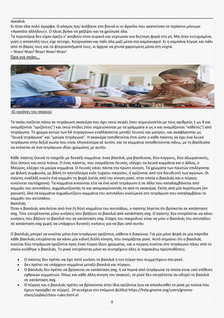 9
αγκαλιά.
Κι ήταν όλα πολύ όμορφα. Ο κόσμος που ανέβαινε στο βουνό κι οι άγγελοι που κρατούσαν το τεράστιο μήνυμα:
«Αγαπάτε αλλήλους». Ο ήλιος βγήκε να χαζέψει και τα χρύσωσε όλα.
Τα περιστέρια δεν είχαν όρεξη ν’ ανεβούν στον ουρανό και νύχτωσαν για δεύτερη φορά στη γη. Μα ήταν ευτυχισμένα,
γιατί η αποστολή τους είχε πετύχει. Κούρνιασαν και πάλι όλα μαζί μέσα στο καμπαναριό. Κι η καμπάνα λύγισε και πάλι
από το βάρος τους και τα φτεροκοπήματά τους, κι άρχισε να χτυπά χαρούμενη μέσα στη νύχτα:
– Νταν! Νταν! Νταν! Νταν! Νταν!
Ώρα για σκάκι…
Οι κανόνες του σκακιού
Το σκάκι παίζεται πάνω σε τετράγωνη σκακιέρα που έχει οκτώ σειρές (που σημειώνονται με τους αριθμούς 1 ως 8 και
ονομάζονται "οριζόντιες") και οκτώ στήλες (που σημειώνονται με τα γράμματα α ως κ και ονομάζονται "κάθετες") από
τετράγωνα. Το χρώμα αυτών των 64 τετραγώνων εναλλάσσεται μεταξύ λευκού και μαύρου, και αναφέρονται ως
"λευκά τετράγωνα" και "μαύρα τετράγωνα". Η σκακιέρα τοποθετείται έτσι ώστε ο κάθε παίκτης να έχει ένα λευκό
τετράγωνο στην δεξιά γωνία που είναι πλησιέστερα σε αυτόν, και τα κομμάτια τοποθετούνται πάνω, με τη βασίλισσα
να στέκεται σε ένα τετράγωνο ιδίου χρώματος με αυτήν.
Κάθε παίκτης ξεκινά το παιχνίδι με δεκαέξι κομμάτια: έναν βασιλιά, μία βασίλισσα, δύο πύργους, δύο αξιωματικούς,
δύο ίππους και οκτώ πιόνια. Ο ένας παίκτης, που ονομάζεται Λευκός, ελέγχει τα λευκά κομμάτια και ο άλλος, ο
Μαύρος, ελέγχει τα μαύρα κομμάτια. Ο Λευκός κάνει πάντα την πρώτη κίνηση. Τα χρώματα των παικτών επιλέγονται
με φιλική συμφωνία, με βάση το αποτέλεσμα ενός τυχαίου παιγνίου, ή ορίζονται από τον διευθυντή των αγώνων. Οι
παίκτες εναλλάξ κινούν ένα κομμάτι τη φορά (εκτός από την κίνηση ροκέ, στην οποία ο βασιλιάς και ο πύργος
κινούνται ταυτόχρονα). Τα κομμάτια κινούνται είτε σε ένα κενό τετράγωνο ή σε άλλο που καταλαμβάνεται από
κομμάτι του αντιπάλου, αιχμαλωτίζοντάς το και απομακρύνοντάς το από τη σκακιέρα. Εκτός από μία περίπτωση (en
passant), όλα τα κομμάτια αιχμαλωτίζουν κομμάτια του αντιπάλου κινούμενα στο τετράγωνο που καταλαμβάνει το
κομμάτι του αντιπάλου.
Βασιλιάς
Όταν ο βασιλιάς απειλείται από ένα (ή δύο) κομμάτια του αντιπάλου, ο παίκτης λέγεται ότι βρίσκεται σε κατάσταση
σαχ. Τότε επιτρέπονται μόνο κινήσεις που βγάζουν το βασιλιά από κατάσταση σαχ. Ο παίκτης δεν επιτρέπεται να κάνει
κινήσεις που βάζουν το βασιλιά του σε κατάσταση σαχ. Στόχος του παιχνιδιού είναι να μπει ο βασιλιάς του αντιπάλου
σε κατάσταση σαχ χωρίς να υπάρχουν δυνατές κινήσεις για να βγει από αυτήν.
Ο βασιλιάς μπορεί να κινείται μόνο ένα τετράγωνο οριζόντια, κάθετα ή διαγώνια. Για μία μόνο φορά σε μία παρτίδα
κάθε βασιλιάς επιτρέπεται να κάνει μία ειδική διπλή κίνηση, που ονομάζεται ροκέ. Αυτό σημαίνει ότι ο βασιλιάς
κινείται δύο τετράγωνα οριζόντια προς έναν πύργο ίδιου χρώματος, και ο πύργος κινείται στο τετράγωνο πάνω από το
οποίο κινήθηκε ο βασιλιάς. Το ροκέ επιτρέπεται μόνο αν συντρέχουν όλες οι παρακάτω προϋποθέσεις:
• Ο παίκτης δεν πρέπει να έχει ποτέ κινήσει το βασιλιά ή τον πύργο που συμμετέχουν στο ροκέ.
• Δεν πρέπει να υπάρχουν κομμάτια μεταξύ βασιλιά και πύργου.
• Ο βασιλιάς δεν πρέπει να βρίσκεται σε κατάσταση σαχ, ή να περνά από τετράγωνα τα οποία είναι υπό επίθεση
εχθρικών κομματιών. Όπως και κάθε άλλη κίνηση του σκακιού, το ροκέ δεν επιτρέπεται αν οδηγεί το βασιλιά
σε κατάσταση σαχ.
• Ο πύργος και ο βασιλιάς πρέπει να βρίσκονται στην ίδια οριζόντια (για να αποκλεισθεί το ροκέ με πιόνια που
έχουν προαχθεί σε πύργο). (Η συνέχεια στο επόμενο φύλλο) https://help.gnome.org/users/gnome-
chess/stable/chess-rules.html.el
 