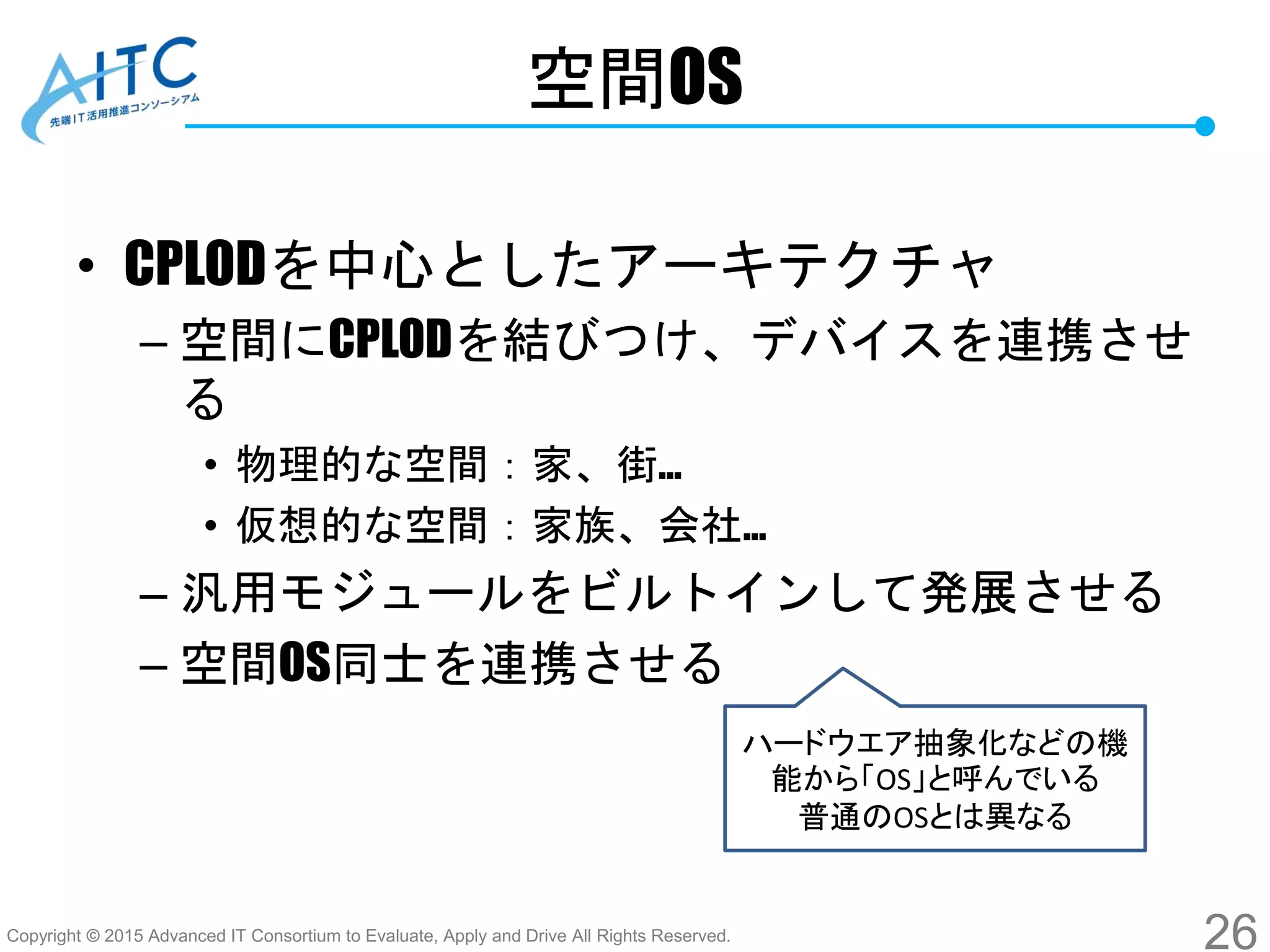 Copyright © 2015 Advanced IT Consortium to Evaluate, Apply and Drive All Rights Reserved.
空間OS
• CPLODを中心としたアーキテクチャ
– 空間にCPLODを結びつけ、デバイスを連携させ
る
• 物理的な空間：家、街…
• 仮想的な空間：家族、会社…
– 汎用モジュールをビルトインして発展させる
– 空間OS同士を連携させる
26
ハードウエア抽象化などの機
能から「OS」と呼んでいる
普通のOSとは異なる
 