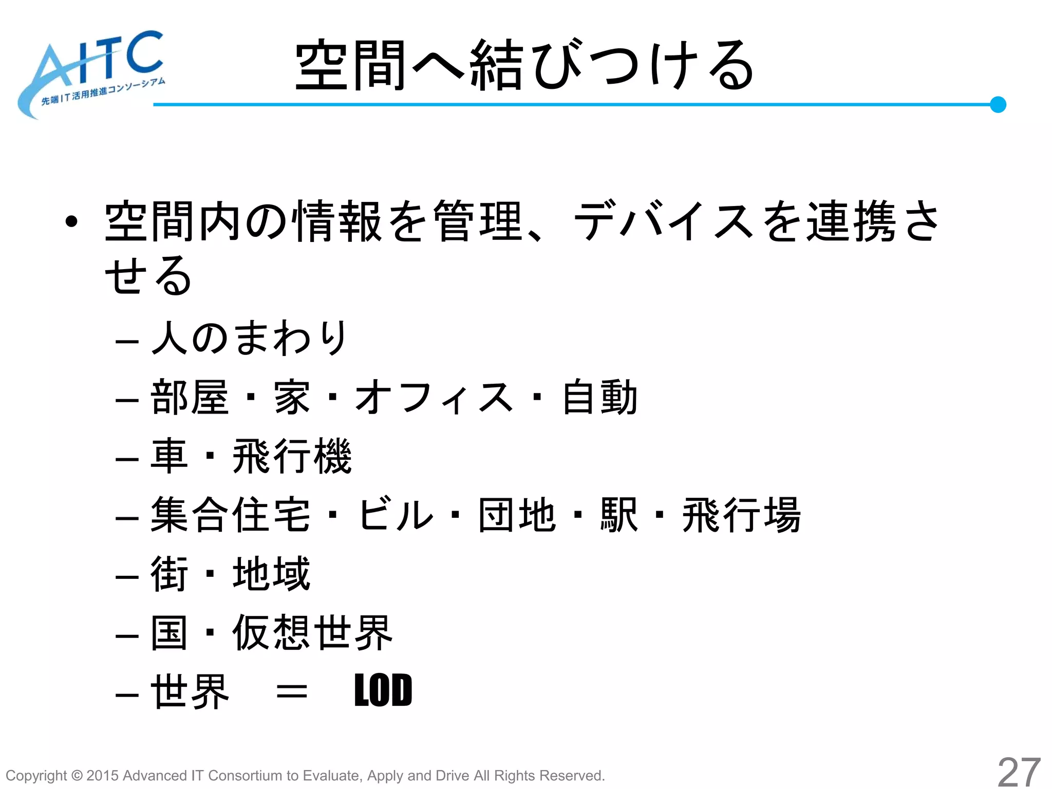 Copyright © 2015 Advanced IT Consortium to Evaluate, Apply and Drive All Rights Reserved.
空間へ結びつける
• 空間内の情報を管理、デバイスを連携さ
せる
– 人のまわり
– 部屋・家・オフィス・自動
– 車・飛行機
– 集合住宅・ビル・団地・駅・飛行場
– 街・地域
– 国・仮想世界
– 世界 ＝ LOD
27
 