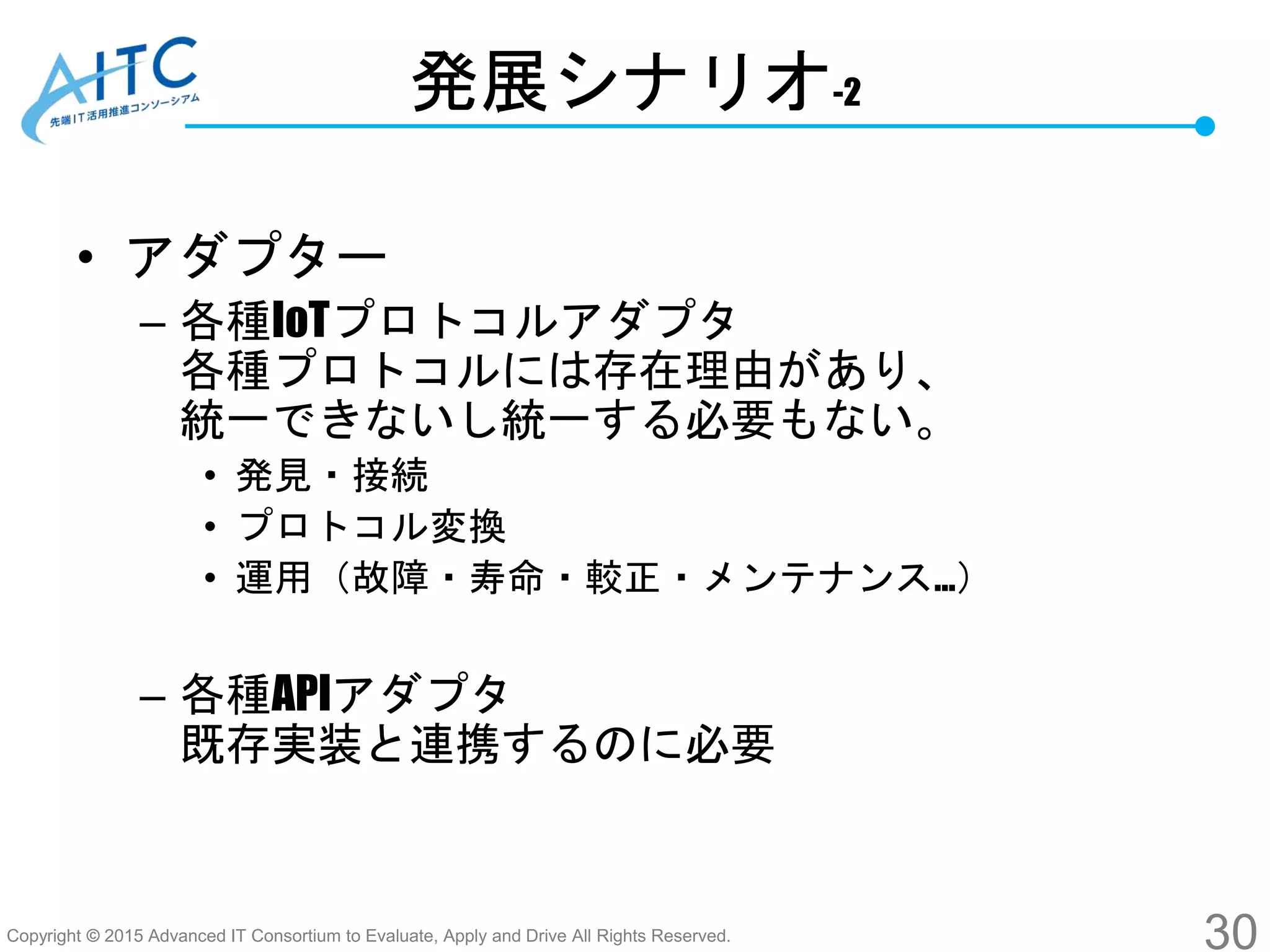 Copyright © 2015 Advanced IT Consortium to Evaluate, Apply and Drive All Rights Reserved.
発展シナリオ-2
• アダプター
– 各種IoTプロトコルアダプタ
各種プロトコルには存在理由があり、
統一できないし統一する必要もない。
• 発見・接続
• プロトコル変換
• 運用（故障・寿命・較正・メンテナンス…）
– 各種APIアダプタ
既存実装と連携するのに必要
30
 