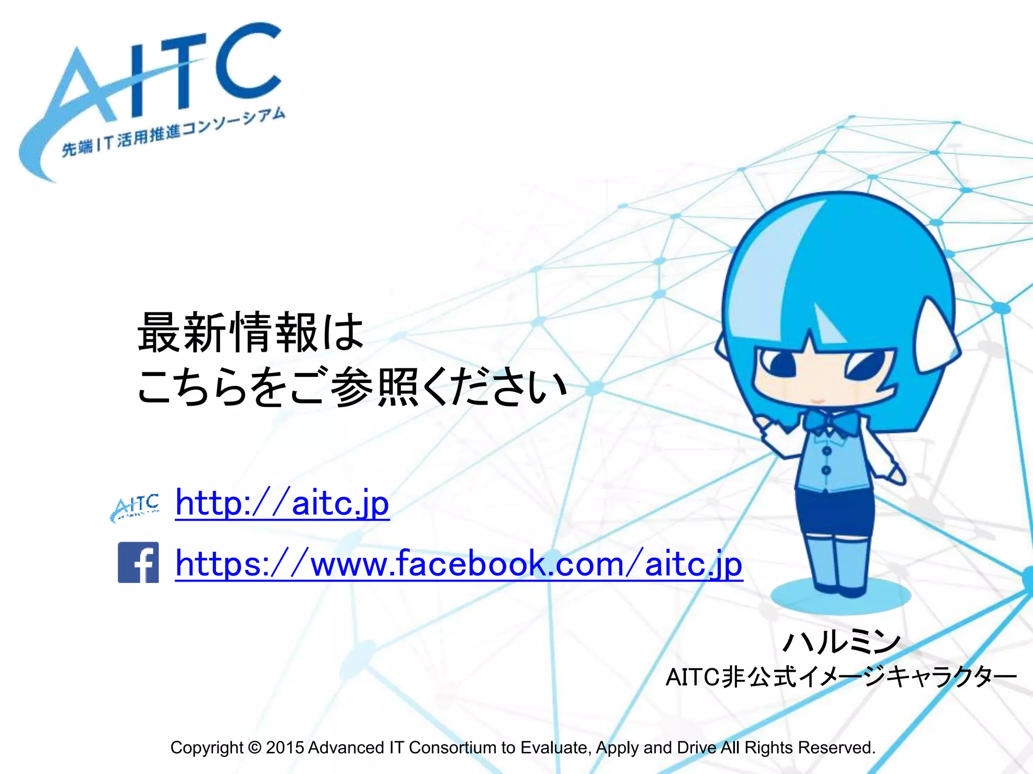Copyright © 2015 Advanced IT Consortium to Evaluate, Apply and Drive All Rights Reserved.
http://aitc.jp
https://www.facebook.com/aitc.jp
最新情報は
こちらをご参照ください
ハルミン
AITC非公式イメージキャラクター
 