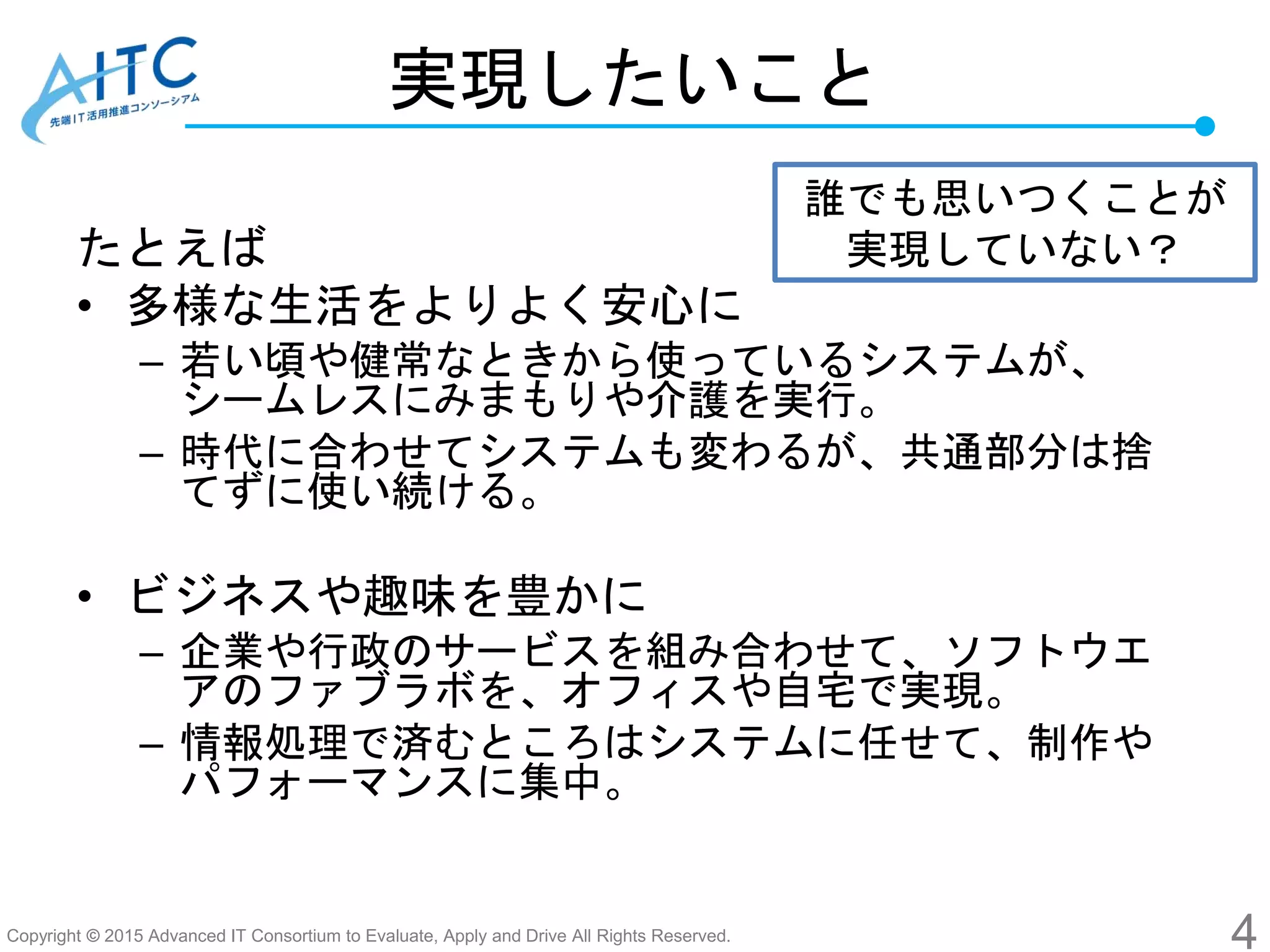 Copyright © 2015 Advanced IT Consortium to Evaluate, Apply and Drive All Rights Reserved.
実現したいこと
たとえば
• 多様な生活をよりよく安心に
– 若い頃や健常なときから使っているシステムが、
シームレスにみまもりや介護を実行。
– 時代に合わせてシステムも変わるが、共通部分は捨
てずに使い続ける。
• ビジネスや趣味を豊かに
– 企業や行政のサービスを組み合わせて、ソフトウエ
アのファブラボを、オフィスや自宅で実現。
– 情報処理で済むところはシステムに任せて、制作や
パフォーマンスに集中。
4
誰でも思いつくことが
実現していない？
 