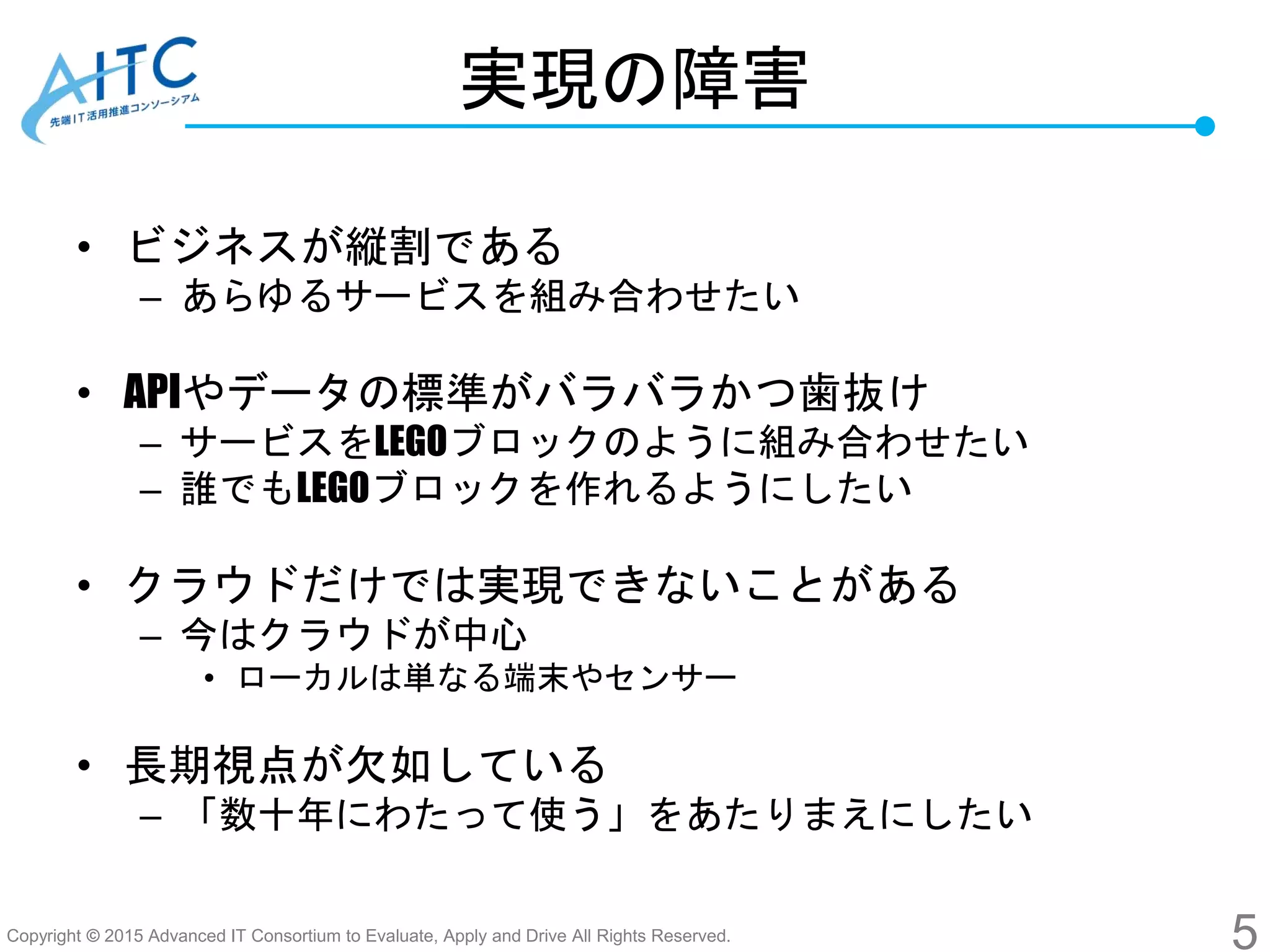 Copyright © 2015 Advanced IT Consortium to Evaluate, Apply and Drive All Rights Reserved.
実現の障害
• ビジネスが縦割である
– あらゆるサービスを組み合わせたい
• APIやデータの標準がバラバラかつ歯抜け
– サービスをLEGOブロックのように組み合わせたい
– 誰でもLEGOブロックを作れるようにしたい
• クラウドだけでは実現できないことがある
– 今はクラウドが中心
• ローカルは単なる端末やセンサー
• 長期視点が欠如している
– 「数十年にわたって使う」をあたりまえにしたい
5
 