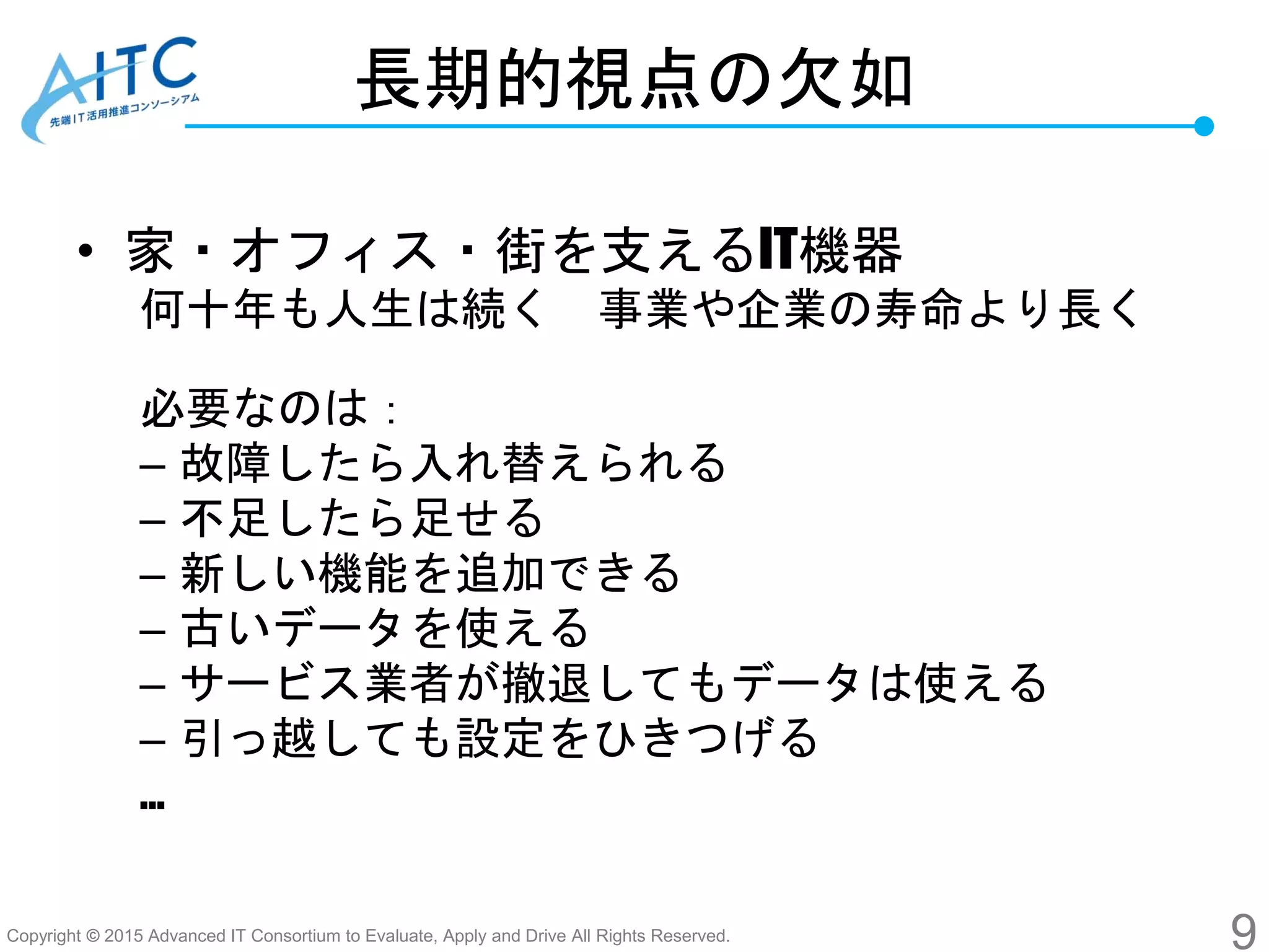 Copyright © 2015 Advanced IT Consortium to Evaluate, Apply and Drive All Rights Reserved.
長期的視点の欠如
• 家・オフィス・街を支えるIT機器
何十年も人生は続く 事業や企業の寿命より長く
必要なのは：
– 故障したら入れ替えられる
– 不足したら足せる
– 新しい機能を追加できる
– 古いデータを使える
– サービス業者が撤退してもデータは使える
– 引っ越しても設定をひきつげる
…
9
 