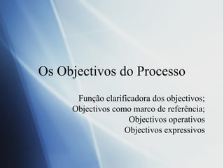 Os Objectivos do Processo
Função clarificadora dos objectivos;
Objectivos como marco de referência;
Objectivos operativos
Objectivos expressivos
 