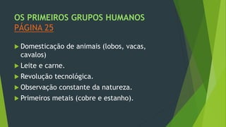 OS PRIMEIROS GRUPOS HUMANOS
PÁGINA 25
 Domesticação de animais (lobos, vacas,
cavalos)
 Leite e carne.
 Revolução tecnológica.
 Observação constante da natureza.
 Primeiros metais (cobre e estanho).
 