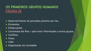 OS PRIMEIROS GRUPOS HUMANOS
PÁGINA 26
 Desenvolvimento de povoados próximo aos rios.
 Enchentes.
 Embarcações.
 Correnteza dos Rios = para levar informações a outros grupos.
 Conflitos.
 Fome.
 Líder.
 Organização em sociedade.
 