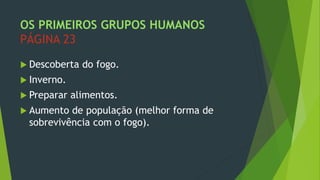 OS PRIMEIROS GRUPOS HUMANOS
PÁGINA 23
 Descoberta do fogo.
 Inverno.
 Preparar alimentos.
 Aumento de população (melhor forma de
sobrevivência com o fogo).
 